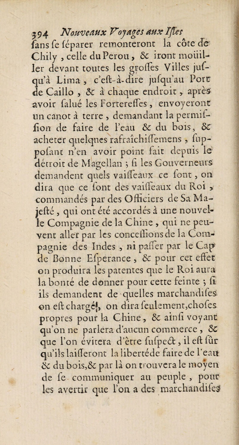 fans fe féparer remonteront la côte cfe Chily , celle du Pérou, &amp; iront mouil¬ ler devant toutes les groflès Villes juf- qu’à Lima , c’eft-à-dire jufquau Port de Caillo , &lt;k à chaque endroit , après avoir falué les FortereflTes, envoyeront lin canot à terre , demandant la permil- fion de faire de Peau &amp; du bois, 3c acheter quelques rafraîchiflemens » fup- polant n’en avoir point fait depuis le détroit de Magellan •, Ci les Gouverneurs demandent quels vaille aux ce font , on dira que ce iont des vailleaux du Roi , commandés par des Officiers de Sa Ma- jefté, qui ont été accordés à une nouvel¬ le Compagnie de la Chine , qui ne peu¬ vent aller par les conceilionsde ia Com¬ pagnie des Indes , ni paner par le Cap de Bonne Efperance , 8c pour cet efiet on produira les patentes que le Roi aura la bonté de donner pour cette feinte *, iî ils demandent de quelles marchandifes on eft chargé*, on dira feulement,chofes propres pour la Chine, 8c ainfi voyant qu’on ne parlera d’aucun commerce , 8c que Pon évitera d’être fufpeéb , ileft fur qu’ils laifferont la libertéde faire de Peau 8c du bois,&amp; par là on trouvera le moyen de fe communiquer au peuple , pour les avertir que Pon a des marchandifes