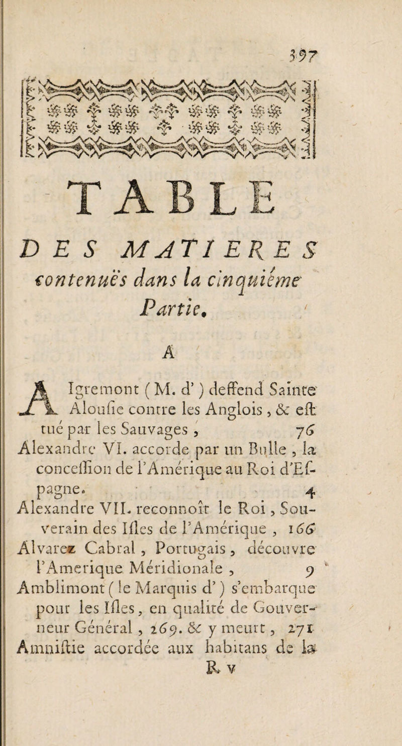 * T A V DES MAT 1 EUES contenues dans la cinquième■ Partie, A Algremont ( M. d’) deffend Sainte Aloufic conrre les Anglois, &lt;$c eifc tué par les Sauvages , 7G Alexandre VL accorde par un Bulle , la concelïion de l’Amérique au Roi d'Ef- pagne. 4 Alexandre VIL reeonnoît le Roi, Sou¬ verain des Illes de F Amérique , \GG Alvaree Cabrai , Portugais, découvre F Amérique Méridionale , 5? ’ Amblimont ( le Marquis d’) s’embarque pour les ïfles, en qualité de Gouver¬ neur Général , 269. &lt;k y meurt, 271 Amniftie accordée aux habitans de 1#