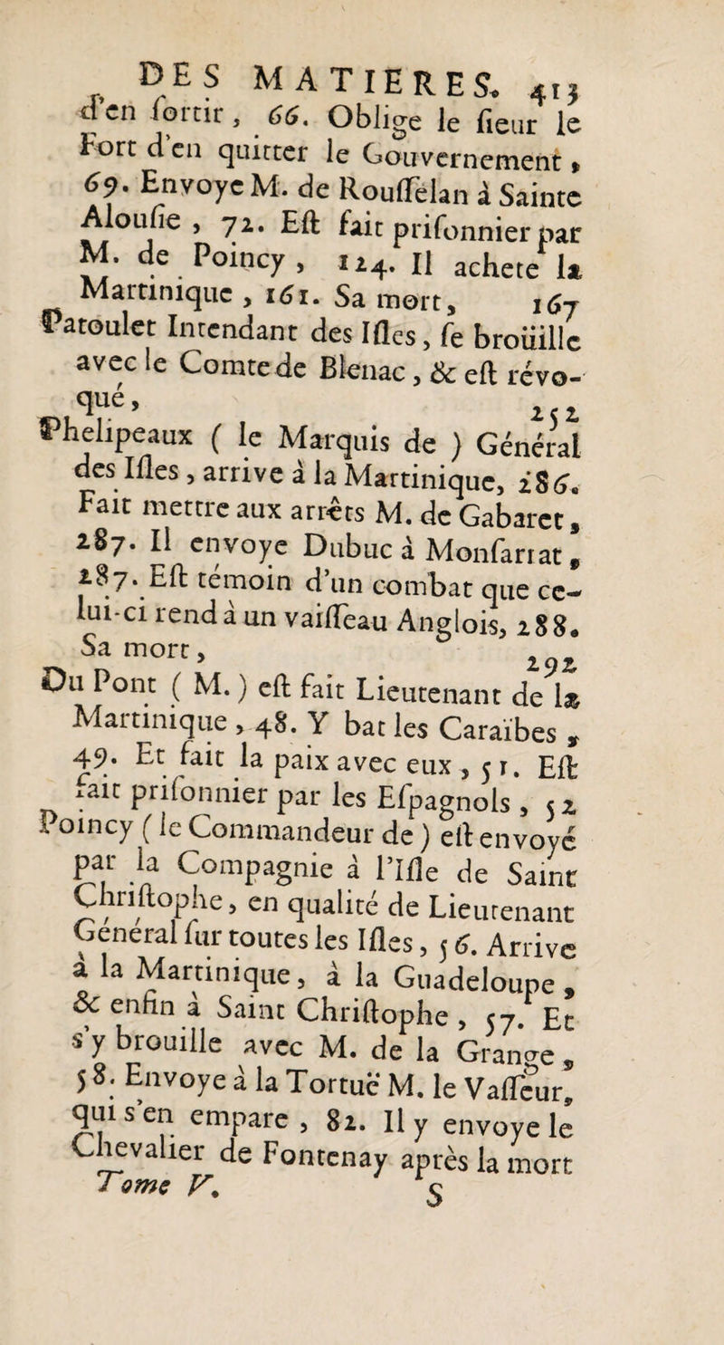 d’en lortir, 66. Oblige le fleur le Fort d en quitter le Gouvernement « 69. Envoyé M. de RoulTelan à Sainte Aloufle, 71. Eft fait prifonnier par M. de Poincy, n4. Il achete la Martinique , i6i. Sa mort, Patoulet Intendant des Ifles, fe broiiillc avec le Comte de Blenac, &amp; eft revo¬ té’ iti Phelipeaux ( le Marquis de ) Général des Ifles , arrive à la Martinique, iS6. Fait mettre aux arrêts M. de Gabaret, 187. Il envoyé Dubuc à Monfartat, 187. Eft témoin d’un combat que ce¬ lui-ci rendà un vaiflèau Anglois, 188. Sa mort. Du Pont ( M. ) eft fait Lieutenant de 1» Martinique , 48. Y bat les Caraïbes » 49. Et fait la paix avec eux ,51. Eft .ait prilonnier par les Efpagnols , &lt;z .. oincy ( le Commandeur de ) eft en vové Pa.r *a Compagnie à l’Ifle de Saint Cnnftophe, en qualité de Lieutenant General fur toutes les Ifles, 5 6. Arrive à la Martinique, à la Guadeloupe, &amp; enfin à Saint Chriftophe , &lt;7 Et s’y brouille avec M. de la Grande , 5 8. Envoyé à la Tortue M. le Vaflcur, qui s’en empare, 8i. Il y envoyé le Chevalier de Fontenay après la mort J çmç ç