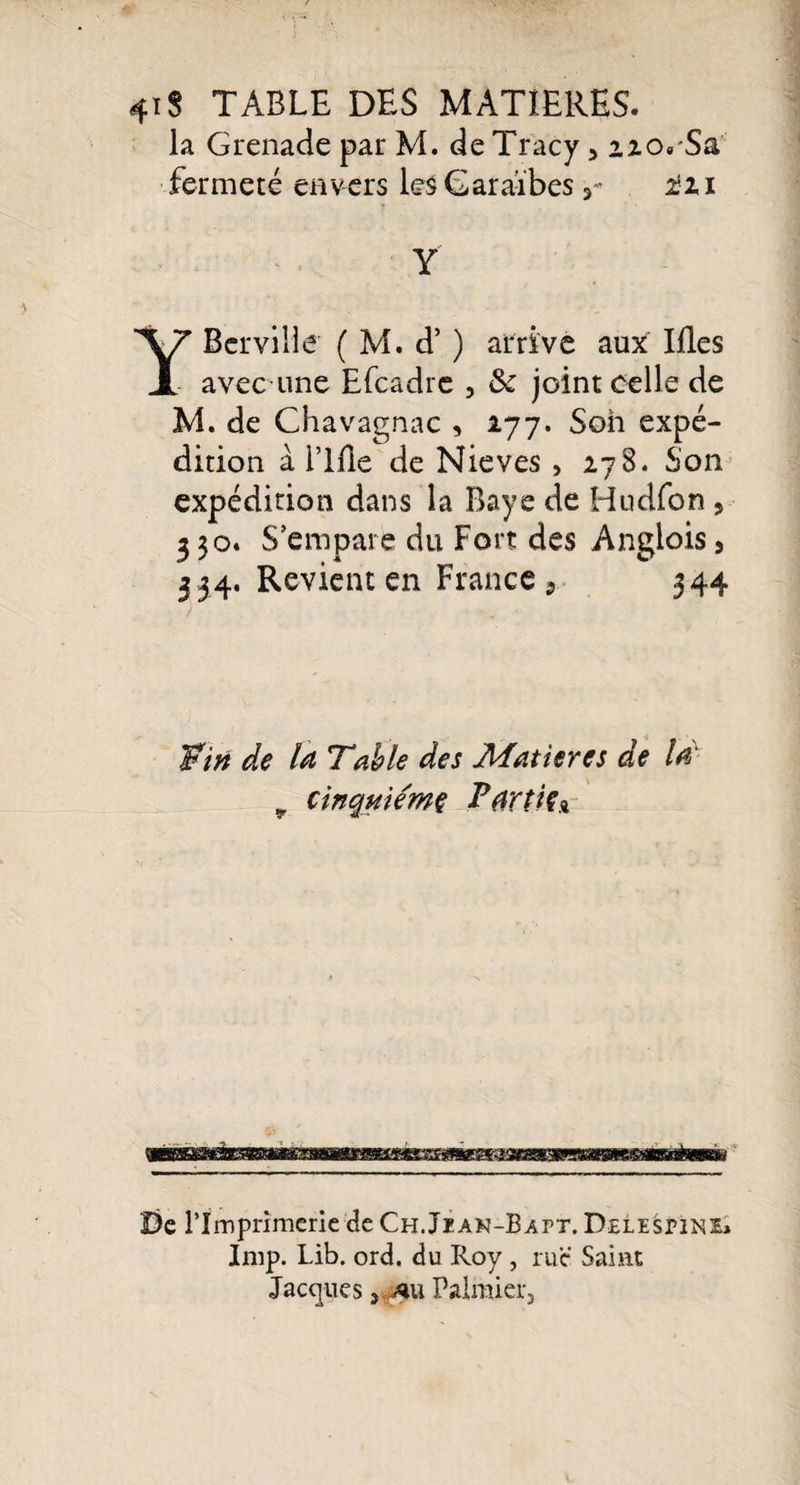 4ïS TABLE DES MATIERES, la Grenade par M. de Tracy, fermeté envers les Caraïbesïti Y YBcrville ( M. d’) arrive aux Ifles avec une Efcadre , 6c joint celle de M. de Chavagnac , 277. Son expé¬ dition à l’Me de Nieves , 278. Son expédition dans la Baye de Hudfon , 330. S’empare du Fort des Anglois 9 3 ,34. Revient en France 9 344 'Pin de Table des Matières de v cinquième Partie* De l’Imprimerie de Ch.Jian-Bapt. Delespine» lmp. Lib. ord, du Roy , rue Saint Jacques ,0ü Palmier,