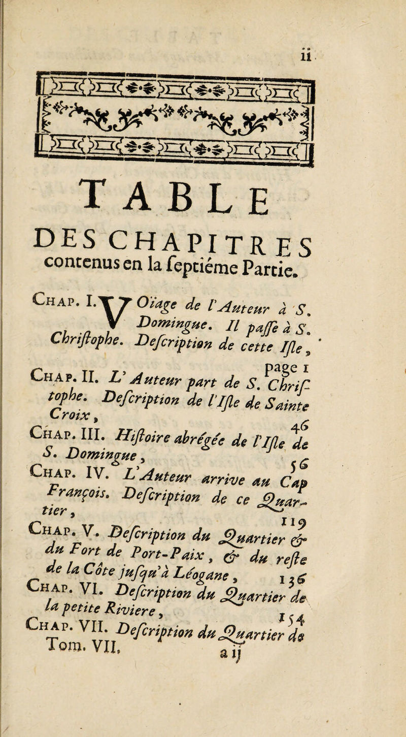 «Msa, v-*k-»: table DES CHAPITRES contenus en la feptiéme Partie. Chap. ITT Otage de V Auteur à S. y Bomingue. // pafe à ^ Chnftofhe. Defcription de cette Ifle , Chap. II. V Auteur -part de S. ^ChriS topbe. Defcription de llfle de Sainte C roix, Chap. III. Hifloire abrégé: de l'IÏÏe *ds S. Domingue, J r Chap. IV. L Auteur arrive au Cap François. Defcription de ce guar- tter, Chap. v. Defcription du Quartier & du Fort de Port-Paix, & du refie de la Cote jufjuà Le'ogane, 1,g hap. VI. Defcription du Quartier de la petite Riviere, , „ Chap. VII. Defcription du Quartier Tora. VII, Tïf