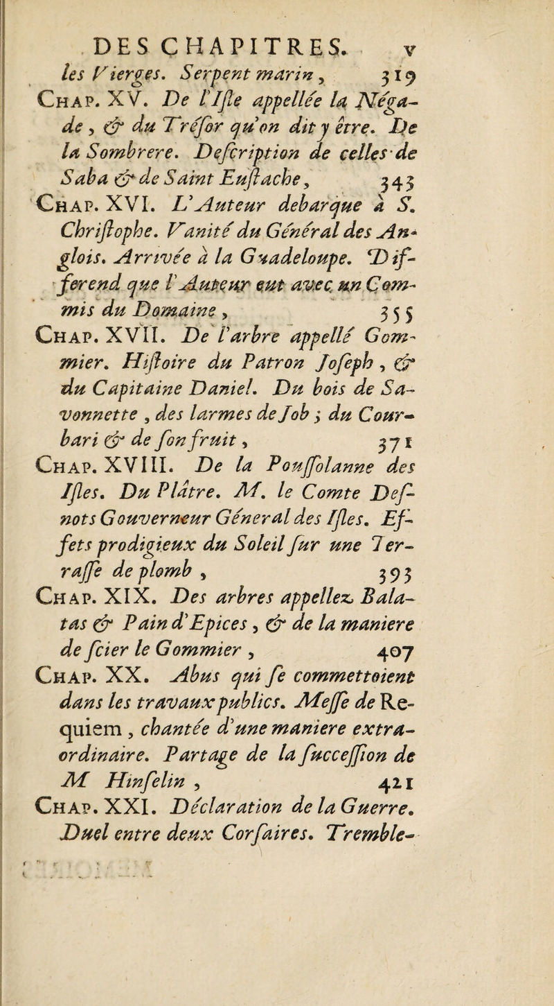 les Vierges. Sergent marin, 319 Ch a p. XV. De l'IJÎe appellée la JVéga- de, & du T réfor qu on dit y être. De la Sombrere. Defcription de celles de Saba &deSaint Euflache, 343 Chap. XVI. L’Auteur débarqué a S. Chriftophe. Vanité du Général des An* glois. Arrivée a la Guadeloupe. ‘Dif¬ férend que 1 Auteur eut avec un Com¬ mis du Domaine, 355 Chap. XVII. De l'arbre appellé Gom¬ mier. Hifloire du Patron Jofepb , & du Capitaine Daniel. Du bois de Sa¬ vonnette , des larmes de Job ; du Cour- bari & de fon fruit, 371 Chap. XVIII. De la Poujfolanne des If es. Du Plâtre. Ai. le Comte Dcf nots Gouverneur Général des fies. Ef¬ fets prodigieux du Soleil fur une 7 er¬ ra fe de plomb , 393 Chap. XIX. Des arbres appeliez, Bala- tas & Pain d'Epices, & de la maniéré de fcier le Gommier , 407 Chap. XX. Abus qui fe commettaient dans les travaux publics. Afefe de Re¬ quiem , chantée d'une maniéré extra¬ ordinaire. Partage de la fuccejfion de Ai Hinfélin , 421 Chap. XXI. Déclaration de la Guerre. Duel entre deux Corfaires. Tremble-