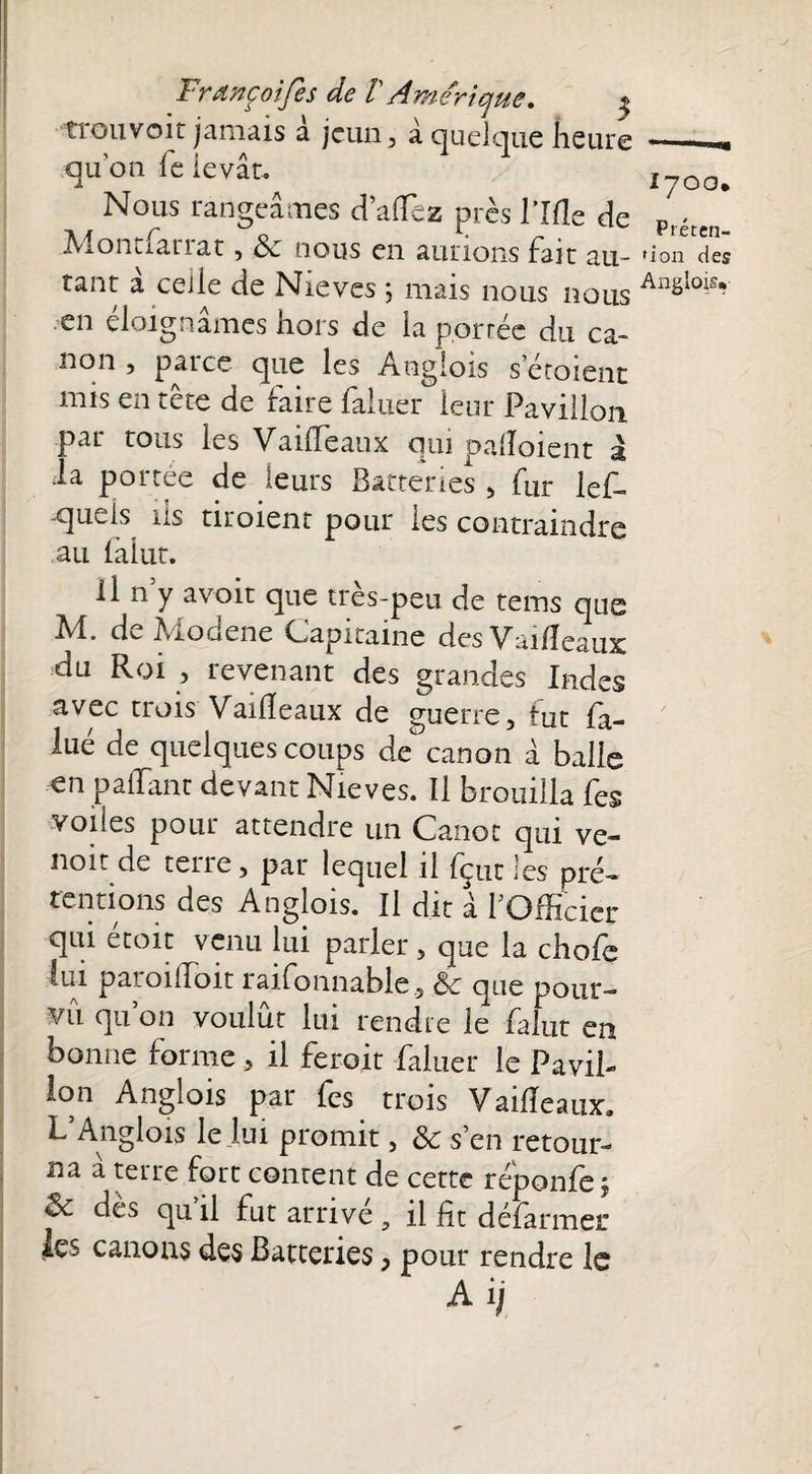 -trou voit jamais à jeun, à quelque heure -- quon fe levât. 1700. Nous rangeâmes dalfez près rifle de D « ivionuariat, cv nous en aurions Fait au- 'ion des tant â celle de Nieves ; mais nous nous Anglo;>? en éloignâmes hors de la portée du ca- non , paice que les Anglois s’étoient mis en tête de faire faluer leur Pavillon par tous les VailTeaux qui paiîoient à .la portée de leurs Batteries , fur lef- quels 11s tiroient pour les contraindre au ialut. il n y avoit que très-peu de tems que M. de Modene Capitaine des Vailîeaux du Roi , revenant des grandes Indes avec trois Vailîeaux de guerre, tut fa- lué de quelques coups de canon à balle €n pallant devant Nieves. Il brouilla fes voiles pour attendre un Canot qui ve- noit de terre, par lequel il Peut les pré¬ tentions des Anglois. Il dit à f Officier qui étoit venu lui parler , que la chofe lui paroi (Toit raifonnable, 6c que pour¬ vu quon voulût lui rendre le falut en bonne forme, il feroit faluer le Pavil¬ lon Anglois par fes trois Vailîeaux» L5Anglois le lui promit, 6c s’en retour¬ na a terre fort content de cette réponlej dès qu il fut arrive il lit défarmer les canons des Batteries, pour rendre le