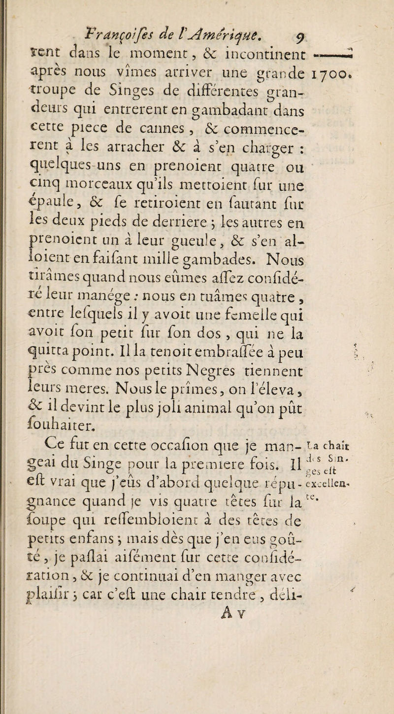 ïcnt dans le moment, & incontinent *—« après nous vîmes arriver une grande 1700* troupe de Singes de différentes gran¬ deurs qui entrèrent en gambadant dans cette piece de cannes, & commencè¬ rent a les arracher ôc à s’en charger : quelques uns en prenoient quatre ou cinq morceaux qu’ils mettoient fur une épaulé, & fe retiroient en fautant fur les deux pieds de derrière ; les autres en prenoient un à leur gueule, & s’en al¬ louent en faifant mille gambades. Nous -« ^ cl tirâmes quand nous eûmes allez confidé- re leur manège ; nous en tuâmes quatre , entre lefquels il y avoit une femelle qui avoit fon petit fur fon dos , qui ne la quitta point. Ilia tenoitembraflee à peu près comme nos petits Negres tiennent leurs meres. Nous le prîmes, on l’éleva, & il devint le plus joli animal qu’on pût fouhaiter. Ce fut en cette occafion que je man- ta chaît geai du Singe pour la première fois. Il s fn’ elt vrai que j’eus d’abord quelque répu-excelle», gnance quand je vis quatre têtes fur la tc‘ foupe qui relfembloient â des têtes de petits enfans *, mais dès que j’en eus goû¬ té , je paflai aifément fur cette conhdé- ration, & je continuai d’en manger avec piailir 3 car c’eft une chair tendre , déii-