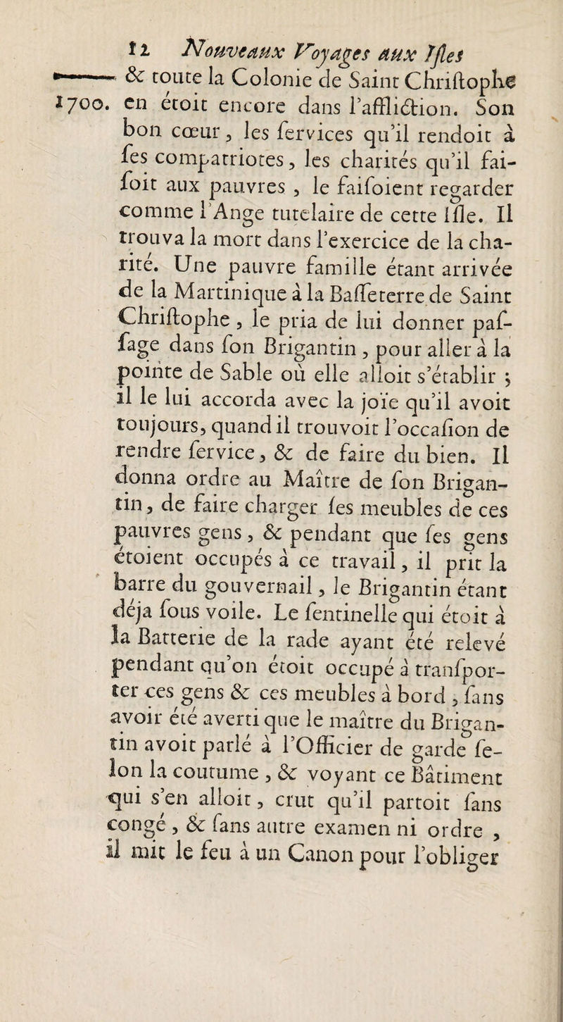 * ■ toute la Colonie de Saint Chriftopli^ 1700. en etoit encore dans l’afïliétion. Son bon cœur, les fervices qu’il rendoit à fes compatriotes, les charités qu’il fai- foit aux pauvres , le faifoient regarder comme l’Ange tutelaire de cette Ifle. Il trouva la mort dans l’exercice de la cha¬ rité. Une pauvre famille étant arrivée de la Martinique à la Baffeterre de Saint Chriftophe , le pria de lui donner paf- fage dans fon Brigantin , pour aller à la pointe de Sable ou elle alloit s’établir 5 il le lui accorda avec la joie qu’il avoit toujours, quand il trouvoit l’occahon de rendre fervice, ôc de faire du bien. Il donna ordre au Maître de fon Brigan¬ tin, de faire charger les meubles de ces pauvres gens, ôc pendant que fes gens étoient occupés à ce travail, il prit la barre du gouvernail, le Brigantin étant déjà fous voile. Le fentinelle qui étoit a la Batterie de la rade ayant été relevé pendant qu on etoit occupé à tranfpor- îer ces gens ôc ces meubles à bord , fans avoir été averti que le maître du Brigan¬ tin avoit parlé à l’Officier de garde*fe- lon la coutume , ôc voyant ce Bâtiment qui s’en alloit, crut qu’il partoit fans congé , ôc fans autre examen ni ordre , il mit le feu a un Canon pour l’obliger