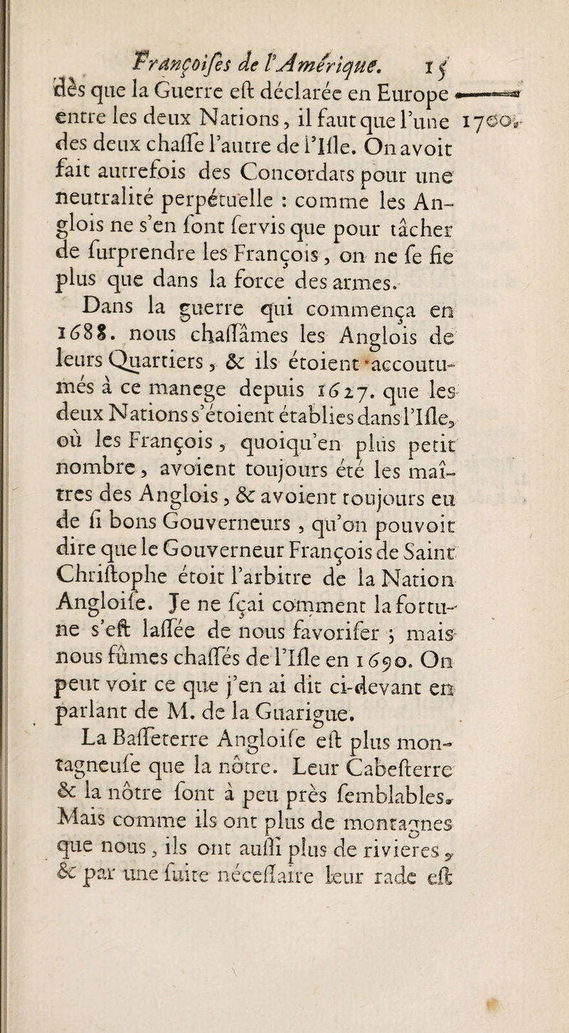 Hès que la Guerre eft déclarée en Europ jp—nim tu •-ntt entre les deux Nations, il faut que l’une 1700V des deux chaiïe l’autre de i’Ille. On avoit fait autrefois des Concordats pour une neutralité perpétuelle : comme les An- glois ne s’en {ont fervis que pour tâcher de furprendre les François, on ne fe fie plus que dans la force désarmés. Dans la guerre qui commença en 1688. nous chafiâmes les Anglois de leurs Quartiers, &c ils étoient 'accoutu¬ més à ce manege depuis 1627. que les deux Nations s’étoient établies dans l’Ifle3 ou les François 5 quoiqu’en plus petit nombre, avoient toujours été les maî¬ tres des Anglois, 8c avoient toujours eu de fi bons Gouverneurs , qu’on pouvoir dire que le Gouverneur François de Saint Chriftophe étoit l’arbitre de la Nation Angloiie. Je ne fçai comment lafortm ne s’eft lalîëe de nous favorifer j mais- nous fûmes chafies de l’Ifle en 169o. O11 peut voir ce que j’en ai dit ci-devant en parlant de M. de la Guarigue. La Bafieterre Angloife eft plus mon- tagneufe que la nôtre. Leur Cabefterre 8c la nôtre font à peu près femblables» Mais comme ils ont plus de montagnes que nous 3 ils ont aufii plus de rivières * &c par une fuite nécefiaxre leur rade eft