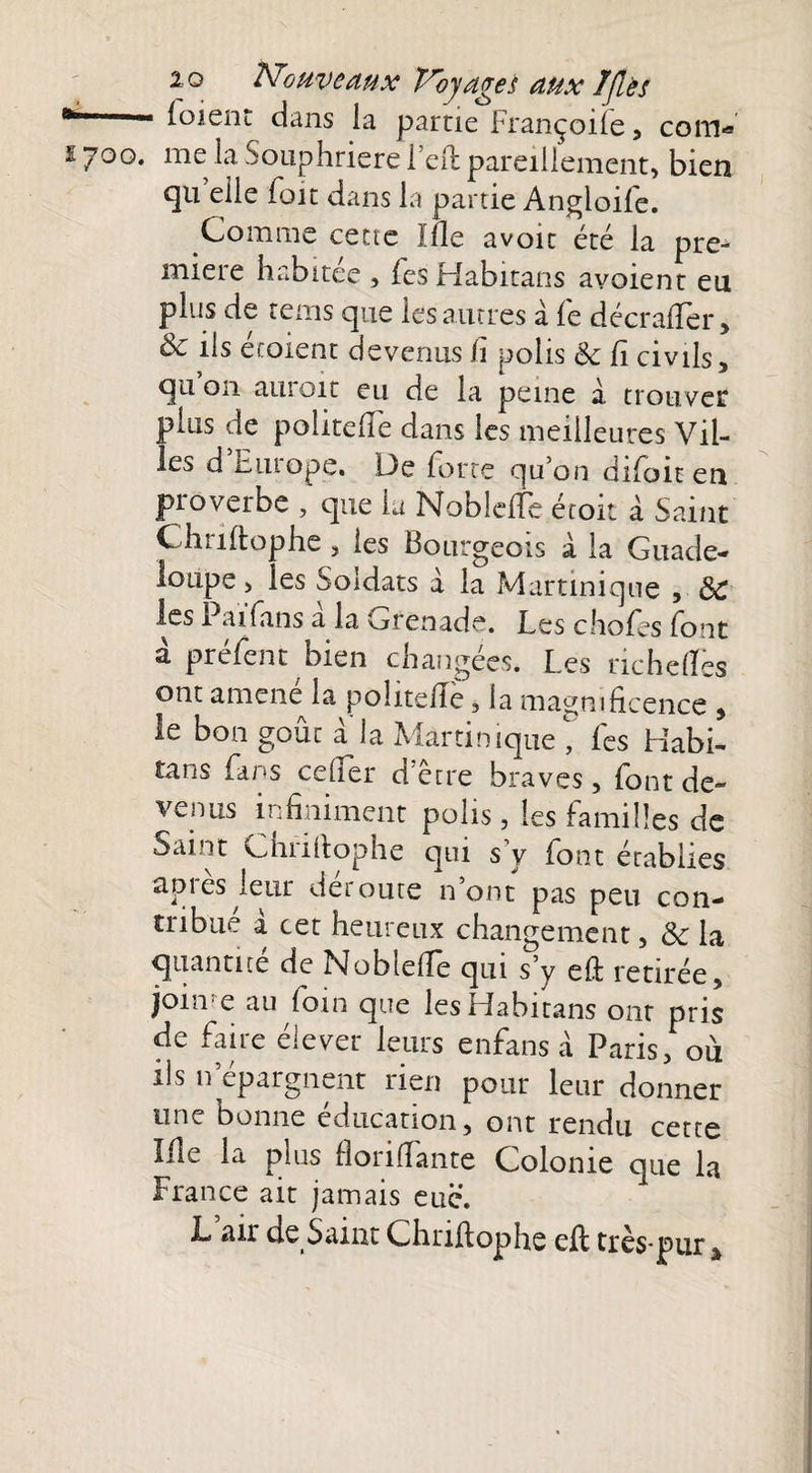 ^ (oient dans la partie Françoife, coin-» 1700. me la Souphriere Feft pareillement, bien qu elle Foit dans la partie AngloiFe. Comme cette Ille avoir été la pre¬ mière habitée , (esHabitans avoient eu plus de rems que les autres à (e décrafièr, & ils écoient devenus h polis 6c Ci civils, qu 011 auroit eu de la peine à trouver plus de politefie dans les meilleures Vil¬ les d Elu ope. De Forte qu’on diFoit en proverbe , que la Nobletfe étoit à Saint Ch 11 (tophe j les Bourgeois à la Guade¬ loupe > les Soldats a la Martinique , 6C les PaïFans a la grenade. Les choFes Font à préFent bien changées. Les richeflcs ont amene la polite/Iè, la magnificence , le bon goût à la Martinique , Fes Habi- tans Fans cefTer d’être braves, Font de¬ venus infiniment polis, les Familles de Saint Chriltophe qui s’y Font établies après leur déroute n’ont pas peu con¬ tribué à cet heureux changement, 6c la quantité de Noblefie qui s’y eft retirée, join e au foin que les Habitans ont pris de Faire élever leurs enfans à Paris, ou iis n épargnent rien pour leur donner une bonne éducation, ont rendu cette Me la plus fiorifiante Colonie que la France ait jamais eue. L. air de Saint Chnfiophe eft très-pur â