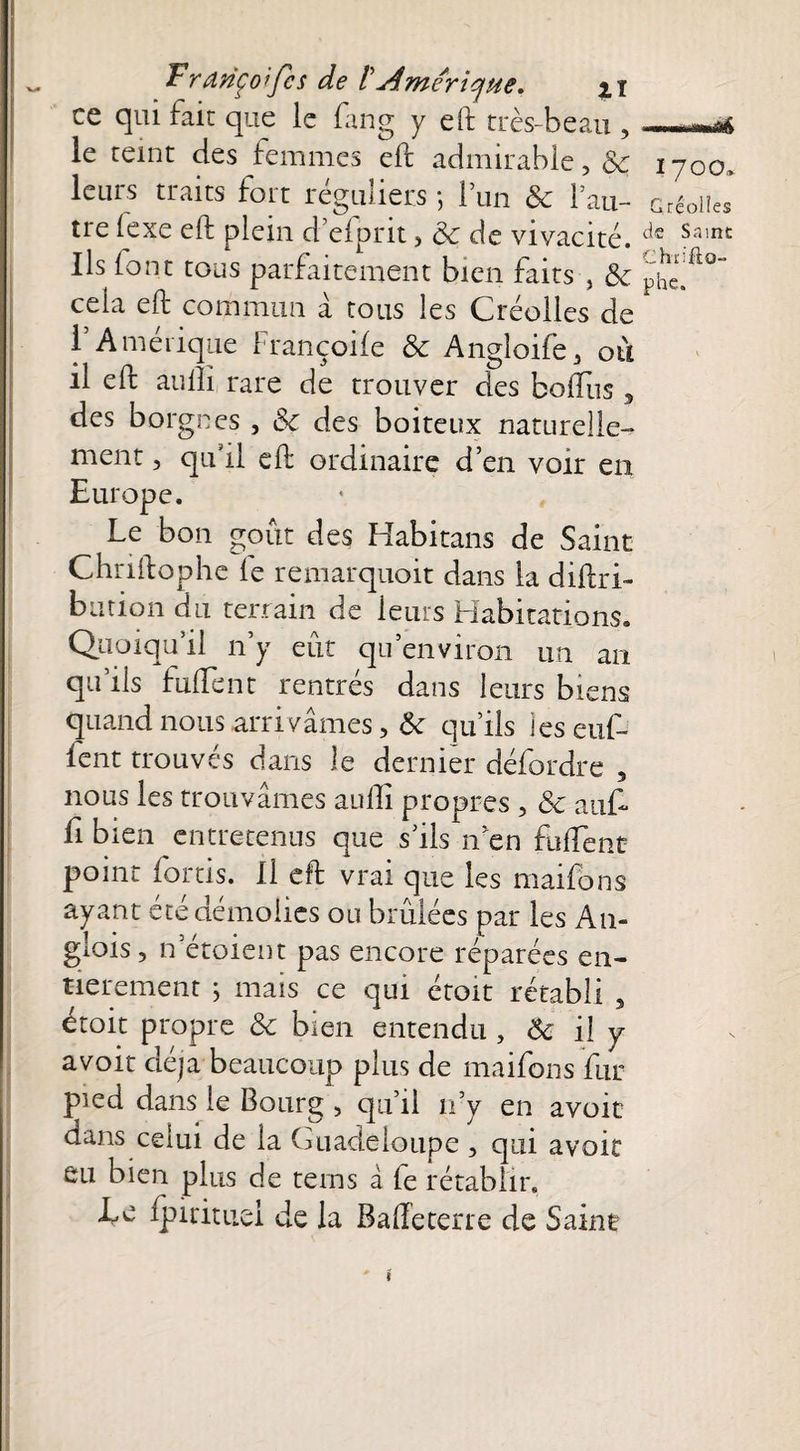 ce qui fait que le fang y eft très-beau ,_ le teint des femmes eft admirable ? $c i yoo» leurs traits fort réguliers ; 1 un & l’au- Gréoiies tre (exe eft plein d’eiprit, ëc de vivacité. dc Sain£ Ils font tous parfaitement bien faits , & pher^°“ cela eft commun à tous les Créolles de l’Amérique Françoile & Angîoife., ou il eft aullï rare de trouver des boiTus 3 des borgnes , Sc des boiteux naturelle¬ ment , qu’il eft ordinaire d’en voir en Europe. Le bon goût des Habitans de Saint Chriftophe le remarquoit dans la diftri- bution du terrain de leurs Habitations. Quoiqu’il n’y eut qu’environ un an qu ils hiftent rentres dans leurs biens quand nous arrivâmes, & qu’ils les enf¬ lent trouvés dans le dernier défordre , nous les trouvâmes aufti propres , & auft fi bien entretenus que s’ils n’en fulfent point forcis. Il eft vrai que les maifons ayant été démolies ou brûlées par les Am glois, n’étoient pas encore réparées en¬ tièrement ; mais ce qui étoit rétabli , étoit propre & bien entendu , ôc il y avoir déjà beaucoup plus de maifons fur pied dans le Bourg 5 qu’il n’y en avoir dans celui de la Guadeloupe , qui avoir eu bien plus de teins â fe rétablir. Le fpi rituel de la Bafteterre de Saine i