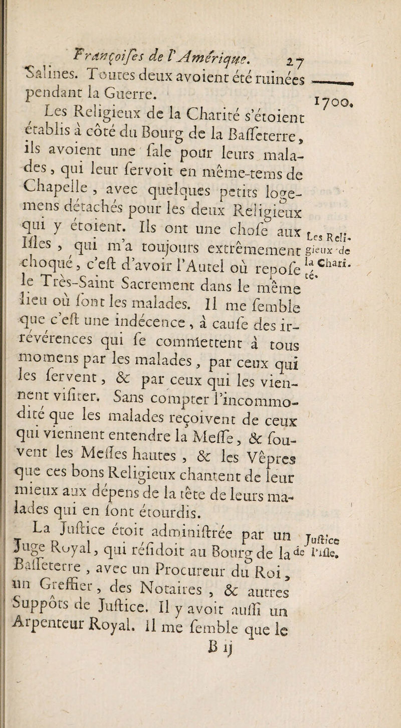 Salines. Tomes deux avoient été ruinées. pendant la Guerre. T__ Les Religieux de la Charité s croient établis à côté du Bourg de la BafTeterre, ils avoient une Laie pour leurs mala¬ des 5 qui leur fervoit en même-terns de Chapelle , avec quelques petits loge- mens détachés pour les deux Religieux qui y étoient. Ils ont une chofe& aux Les Rcî., ill^s , qui ma toujours extrêmement»jeux de -choqué 5 c’eft d’avoir l’Autel 011 repofe ^Ghari* le Très-Saint Sacrement dans le meme ^ lieu où font les malades. Il me femble ■que ceft une indécence , a eau Le des ir¬ révérences qui Le commettent à tous momens par les malades, par ceux cmi ks fervent, & par ceux qui les vien- nent vifiier. Sans compter l’incommo- dxte que les malades reçoivent de ceux qui viennent entendre la Méfié, & fou- vent les Méfiés hautes , & les Vêpres que ces bons Religieux chantent de leur mieux aux dépens de la tetc de leurs ma¬ lades qui en font étourdis. La Juftice étoit adminiftrée par un jufKcc Juge Royal, qui rehdoit au Bourg de la^e B a [fe terre , avec un Procureur du Roi 5 mi Greffier, des Notaires , & autres Suppôts de Juftice. Il y avoir auffi un Arpenteur Royal. Il me femble que le B ï)