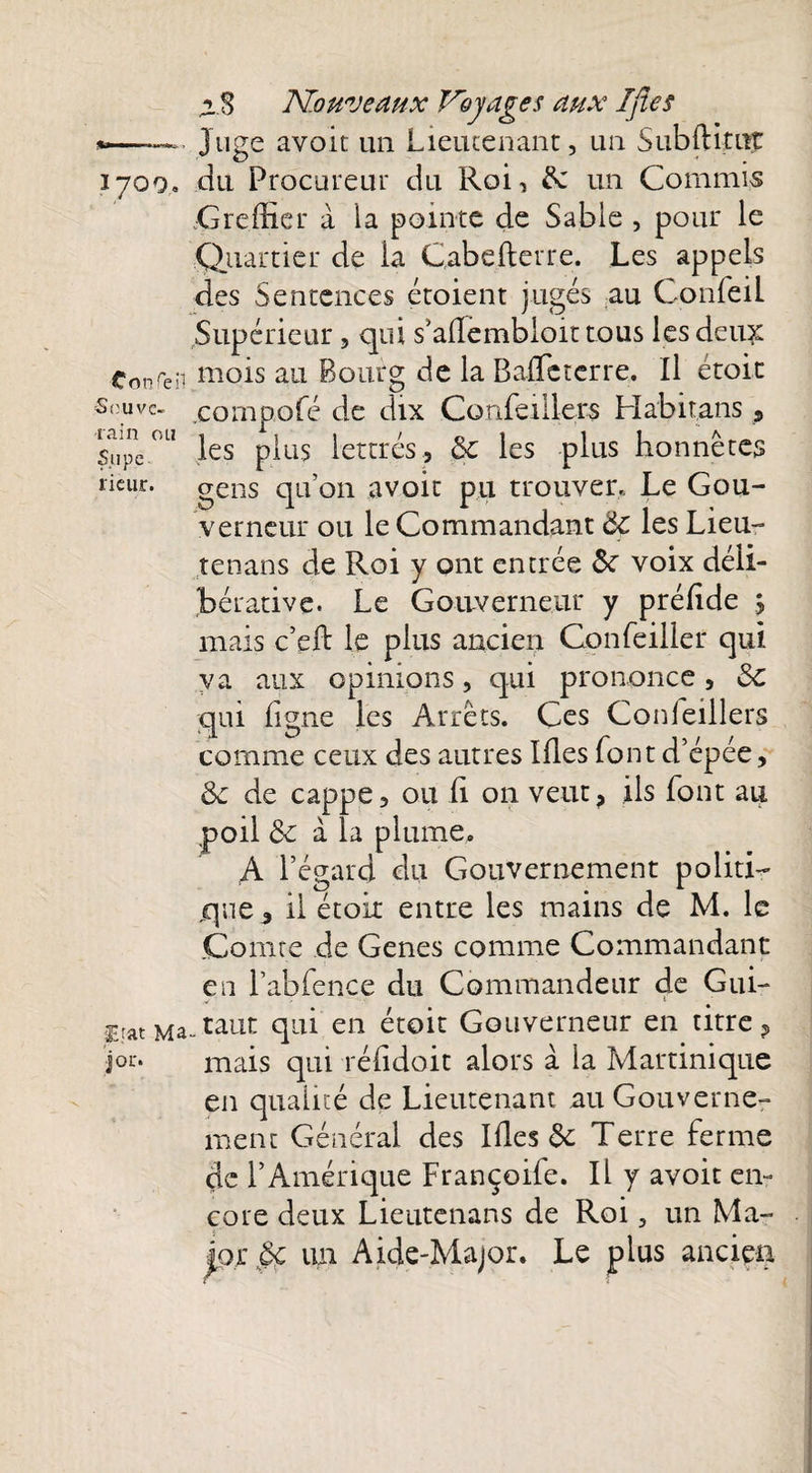 *—■ Juge avoit un Lieutenant, un SubfHtnt 1700» du Procureur du Roi, 5c un Commis Greffier a la pointe de Sable , pour le Quartier de la Cabefterre. Les appels des Sentences étoient jugés au Confeil Supérieur, qui s’aflembloit tous les deii£ Conseil mois au Bourg de la Baffe terre. Il étoit Souve- compofé de dix Confeil 1ers Habitans s Supe °LI les plus lettrés., 5c les plus honnêtes rieur, gens qu’on avoit pu trouver., Le Gou¬ verneur ou le Commandant 5c les Lieu- tenans de Roi y ont entrée 5c voix déli¬ bérative. Le Gouverneur y préfide , mais c’eft le plus ancien Confeiller qui va aux opinions, qui prononce , 5C qui Ligne les Arrêts. Ces Conleillers comme ceux des autres Ifies font d’épée, 5c de cappe, ou h on veut, ils font au .poil & à la plume. A l’égard du Gouvernement politi¬ que 3 il étoir entre les mains de M. le Comte de Genes comme Commandant en Labfence du Commandeur de Gui- gratMa-taut qui en étoit Gouverneur en titre ? J01'* mais qui réfidoit alors à la Martinique en qualité de Lieutenant au Gouverne¬ ment Général des Ifies & Terre ferme çic l’Amérique Françoife. Il y avoit en¬ core deux Lieutenans de Roi, un Ma¬ jor §c un Aide-Major. Le plus ancien