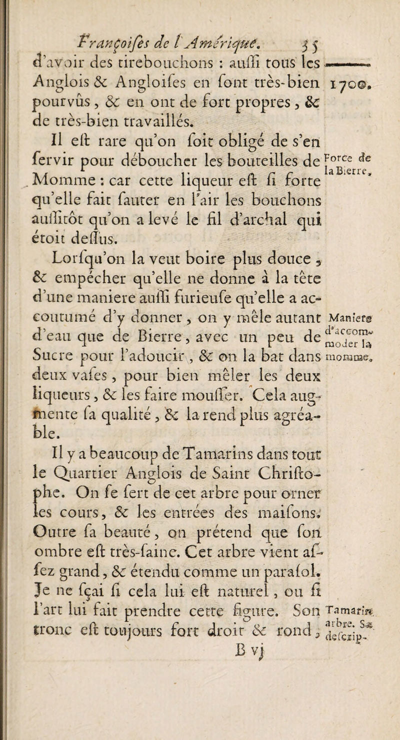 d’avoir des cirebouchons : aufli tous les ■——* Anglois &c Angloifes en font très-bien 170©, pourvus , & en ont de fort propres , &c de très-bien travaillés. Il eft rare qu’on foit obligé de s’en fervir pour déboucher les bouteilles de force i. ^ Iâ Bistré1 Momme : car cette liqueur eft fi forte qu’elle fait fauter en l’air les bouchons auilitot qu’on a levé le fil d’archal qui étoit de dus. Lorfqu’on la veut boire plus douce , &: empêcher qu’elle ne donne à la tête d’une maniéré aulfi furieufe qu’elle a ac¬ coutumé d’y donner , on y mêle autant Manier© d’eau que de Bierre, avec un peu de^TerT» Sucre pour l’adoucir , & on la bat dans momme» deux vaies, pour bien mêler les deux liqueurs, & les faire mouflet. Cela aug¬ mente (a qualité , &c la rend plus agréa¬ ble. Il y a beaucoup de Tamarins dans tout le Quartier Anglois de Saint Chrifto- phe. On fe fert de cet arbre pour orner les cours, & les entrées des maifons. Outre fa beauté, on prétend que fon ombre eft très-faine. Cet arbre vient af- fez grand, & étendu comme un paraloi. Je ne fçai fi cela lui eft naturel, ou fi l’art lui fait prendre cette figure. Son Tamarin tronc eft toujours fort droit & rond, B vj