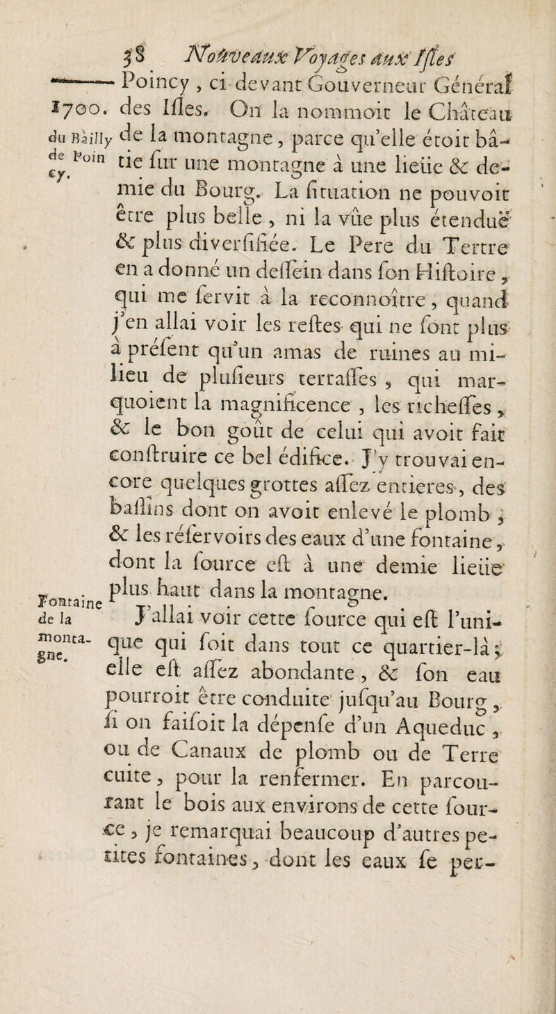 3§ JStoüvedux Voyages aux f{tes tmé~—~ Poincy , ci devant Gouverneur Général 1700. des Ides. On la nommait le Château du Baîiiy de la montagne, parce qu’elle croit bâ- dc rüin tle fLir une montagne à une lieiie & de¬ mie du Bourg. La datation ne pouvoit erre plus belïe , ni la vue plus étendue ëc plus diveiTiliée. Le Pere du Tertre en a donné un defiein dans Ton Hiftoire, qui me fervit à la reconnoitre, quand j en allai voir les relies qui ne font plus a préfent qu’un amas de ruines au mi¬ lieu de plnfieurs terrailes , qui mar- quoient la magnificence , les nchefies , & le bon goût de celui qui avoit fait confiante ce bel édifice. J’y trouvai en¬ core quelques grottes allez entières , des ballins dont on avoit enlevé le plomb , & les réfiervoirs des eaux d’une fontaine, dont la fource ell à une demie lieiie P^L1S haut dans la montagne, de la J allai voir cette lource qui efi l’um- monta- que qui foit dans tout ce quartier-là s elle efi; alfez abondante , & fon eau pourroit erre conduite jufqu’au Bourg fi on fallait la dépcnfe d’un Aqueduc , ou de Canaux de plomb ou de Terre cuite, pour la renfermer. En parcou¬ rant le bois aux environs de cette four- ce, je remarquai beaucoup d’autres pe¬ tites romaines, dont les eaux fe per-