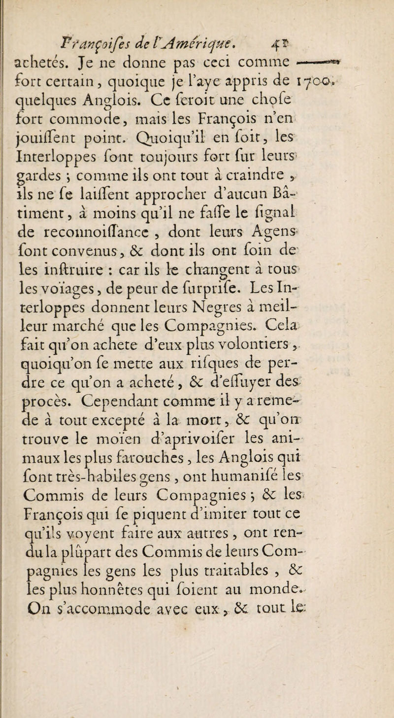 achetés. Je ne donne pas ceci comme --- fort certain, quoique je l’aye appris de 1700. quelques Anglois. Ce feroit une chofe fort commode, mais les François n’en jouiiTent point. Quoiqu’il enfoit, les Interloppes font toujours fort fur leurs gardes ; comme ils ont tout à craindre 5 ils ne fe laifïent approcher d’aucun Bâ¬ timent , â moins qu’il ne fade le dgnai de reconnoidance , dont leurs Agens font convenus, & dont ils ont foin de les inftruire : car ils le changent â tous les voïages, de peur de furprife. Les In¬ terloppes donnent leurs Negres à meil¬ leur marché que les Compagnies. Cela fait qu’on acheté d’eux plus volontiers, quoiqu’on fe mette aux rifques de per¬ dre ce qu’on a acheté , & cTedliyer des procès. Cependant comme il y a reme- de à tout excepté à la mort, ôc qu’on trouve le moïen d’aprivoiler les ani¬ maux les plus farouches, les Anglois qui font très-habiles 2;ens, ont humanifé les Commis de leurs Compagnies j <$£ les^ François qui fe piquent d’imiter tout ce qu’ils voyent faire aux autres, ont ren¬ du la plupart des Commis de leurs Com¬ pagnies les gens les plus traitables , & les plus honnêtes qui foient au monde. On s’accommode avec eux > tout le: