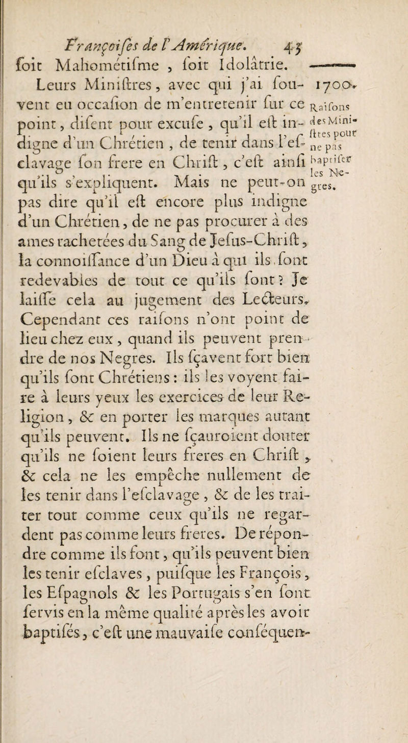 foie Mallométifme , loir Idolâtrie. Leurs Minières, avec qui j’ai fou- iyoo> vent eu occafion de m’entretenir fur Ce Raifons point, difent pour exeufe , qu’il eif in- «jesMim- V 1, r \ l ' • j . C j 15 r rites pour digne d un Chrétien , de tenir dans I el~ ne pas clavage fon frere en Chrifl:, c’eft ainfi hapnfer <o . . lMe- qu’ils s’expliquent. Mais ne peut-on gtcs, pas dire qu’il e(l encore plus indigne d’un Chrétien, de ne pas procurer â des âmes rachetées du Sang de Jefus-Chrift 3 la connoiifance d’un Dieu â qui ils,font redevables de tout ce qu’ils font 1 Je lailfe cela au jugement des Leéieurs* Cependant ces rations n’ont point de lieu chez eux , quand ils peuvent pren¬ dre de nos Negres. Ils fçavent fort bien qu’ils font Chrétiens : ils les voyent fai¬ re à leurs yeux les exercices-de leur Re¬ ligion , & en porter les marques autant qu ils peuvent. Ils ne fçauroient douter qu’ils ne foient leurs frétés en Chrift „ èc cela ne les empêche nullement de les tenir dans l’elclavage , & de les trai- ne regar- ter tout comme ceux qu’ils dent pas comme leurs frétés. De répon¬ dre comme ils font, qu’ils peuvent bien les tenir efclaves, piufque les François, les Efpagnols & les Portugais s’en font fervis en la même qualité après les avoir baptifés, c’eft une mativaife canféquen-