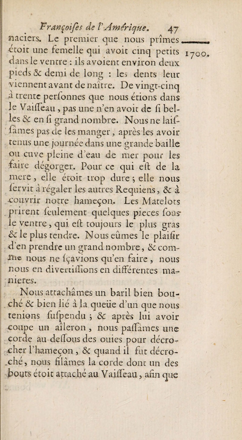 naciers. Le premier que nous prîmes. , ctoit une femelle qui avoit cinq petits 1700, dans le ventre : ils avoient environ deux pieds (3c demi de long : les dents leur viennent avant de naître. De vingt-cinq ,a trente perfonnes que nous étions dans le VailTeau , pas une n’en avoir de fi bel¬ les de en fi grand nombre. Nous ne lait famés pas de ies manger 5 après les avoir tenus une journée dans une grande baille ou cuve pleine d'eau de mer pour les faire dégorger. Pour ce qui eft de la mere, elle étoit trop dure , elle nous fervit à régaler les autres Requiens, de à -couvrir notre hameçon. Les Matelots prirent feulement quelques pièces fous* le ventre, qui eft toujours le plus gras & le plus tendre. Nous eûmes le plaifir d’en prendre un grand nombre, & com¬ me nous ne fçavions qu’en faire , nous nous en divcrtiilions en différentes ma¬ niérés. Nous attachâmes un baril bien bou¬ ché & bien lié à la quelle d’un que nous tenions fufpendu j de après lui avoir coupe un aileron , nous palfâmes une corde au de (Tous des ouïes pour décro¬ cher l’hameçon , 8c quand il fut décro¬ ché , nous filâmes la corde dont un des bouts étoit attaché au Vaiffeau, afin que