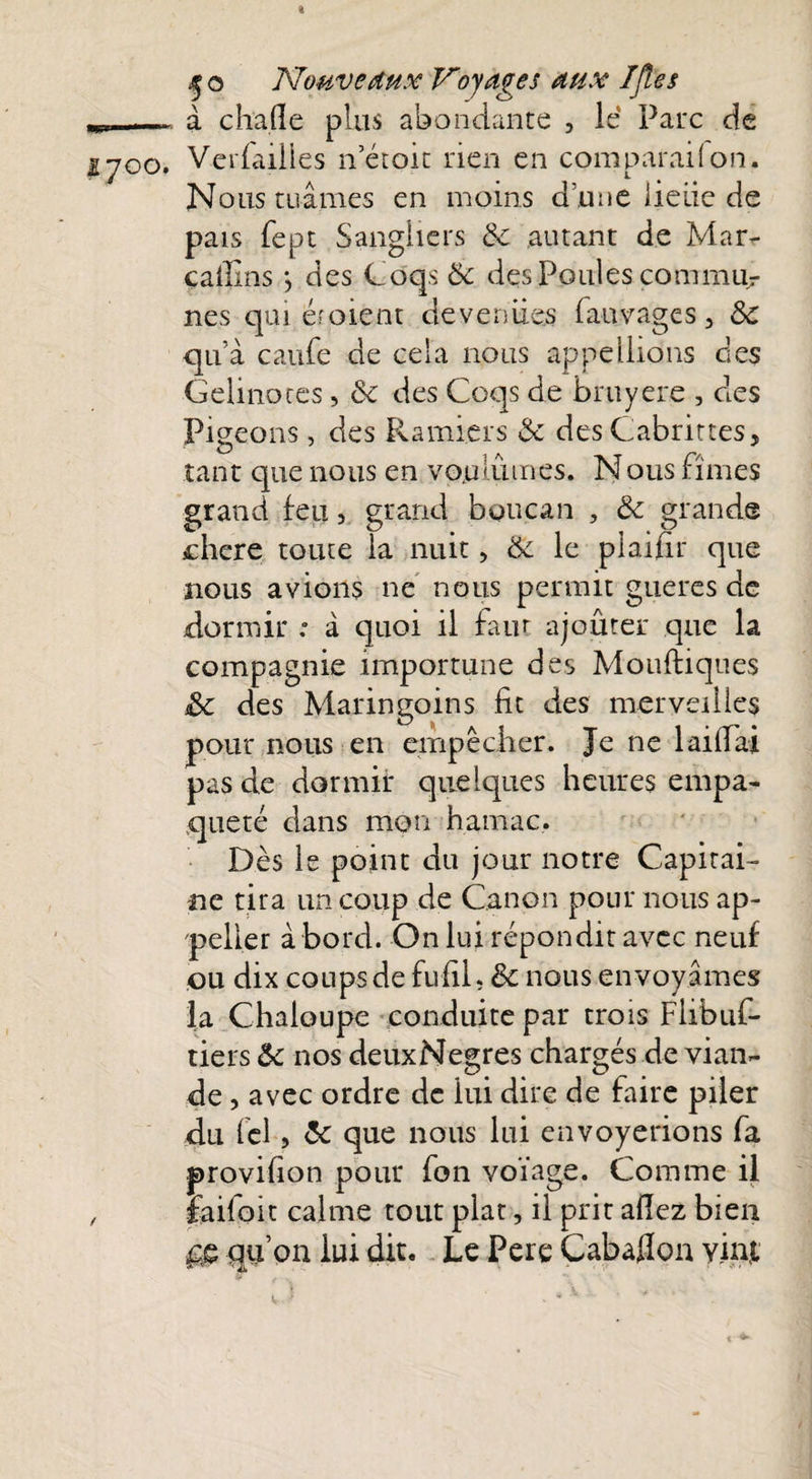 à chafle plus abondante 3 le Parc de Verfailies n’étoit rien en comparai (on. L Nous tuâmes en moins a lune lieiie de pais fept Sangliers 8c autant de Mar- caffins j des Coqs 8c des Poules commu¬ nes qui é? oient deveniies fauvages 3 8c quà caufe de cela nous appeilions des Gelmoces, 8c des Coqs de bruyere , des Pigeons, des Ramiers 6c des Cabrittes, tant que nous en voulûmes. Nous fîmes grand feu 3 grand boucan , 8c grande chere toute la nuit 3 8c le piaifir que nous avions ne nous permit gueres de dormir .* à quoi il faut ajouter que la compagnie importune des Moufiiques 8c des Maringoins fit des merveilles pour nous en empêcher. Je ne 1 aidai pas de dormir quelques heures empa¬ queté dans mon hamac. Dès le point du jour notre Capitai¬ ne tira un coup de Canon pour nous ap- peller a bord. On lui répondit avec neuf ou dix coups de fufil. 6c nous envoyâmes la Chaloupe conduite par trois Fhbuf- tiers 8c nos deuxNegres chargés de vian¬ de , avec ordre de lui dire de faire piler du fel 3 6c que nous lui envoyerions fa provifion pour fon voïage. Comme il faifoit calme tout plat, il prit allez bien gg, qu’on lui dit. Le Pere Cabaflon yinjt