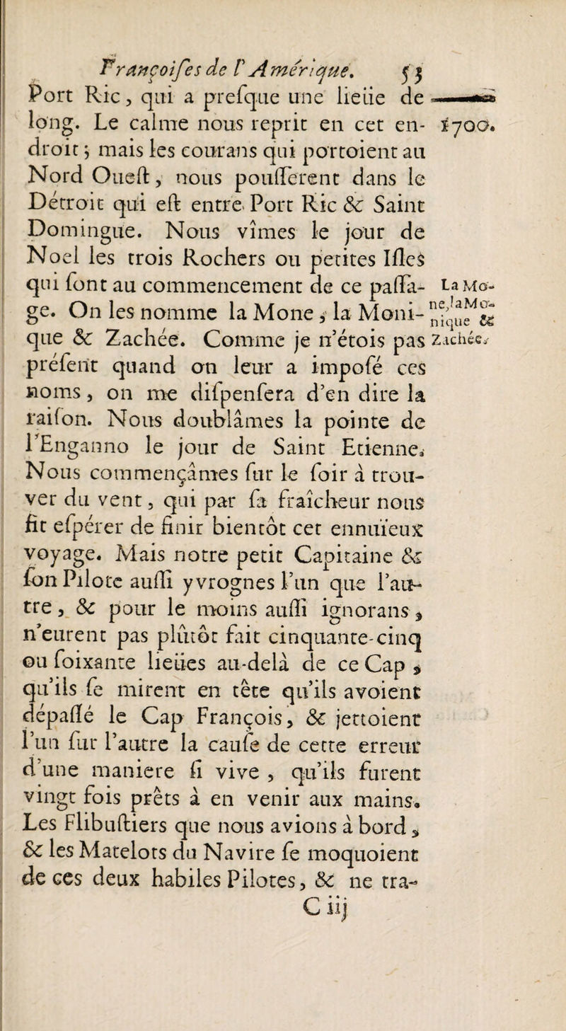 Port Rie, qui a prefque une lieiie de » —»n> long. Le calme nous reprit en cet en- îyoo» droit ; mais les courans qui portaient au Nord Oued, nous pondèrent dans le Détroit qui eft entre. Port Rie 8c Saint Domingue. Nous vîmes le jour de Noël les trois Rochers ou petites Ifies qui font au commencement de ce pafia- ta Mo- ge. On les nomme la Mone * la Moni- que 8c Zachéé. Comme je n’étois pas Z.icllécy préfent quand on leur a impofé ces noms, on me difpenfera d’en dire la raifon. Nous doublâmes la pointe de PEnganno le jour de Saint Etienne» Nous commençâmes fur le foir à trou- ver du vent, qui par fa fraîcheur nous fit efpérer de finir bientôt cet ennuïeux voyage. Mais notre petit Capitaine 8c fon Pilote aufii yvrognesi’un que l’au- tre, 8c pour le moins aufii ignorans * n’eurent pas plutôt fait cinquante-cinq ou foixante lieties au-delà de ce Cap $ qu’ils fe mirent en tête qu’ils avoient dépafié le Cap François, 8c jettoient l’un fur l’autre la caufe de cette erreur d’une maniéré fi vive , qu’ils furent vingt fois prêts à en venir aux mains. Les Flibuftiers que nous avions à bord s 8c les Matelots du Navire fe moquoient de ces deux habiles Pilotes, 8c ne tra- Ciij