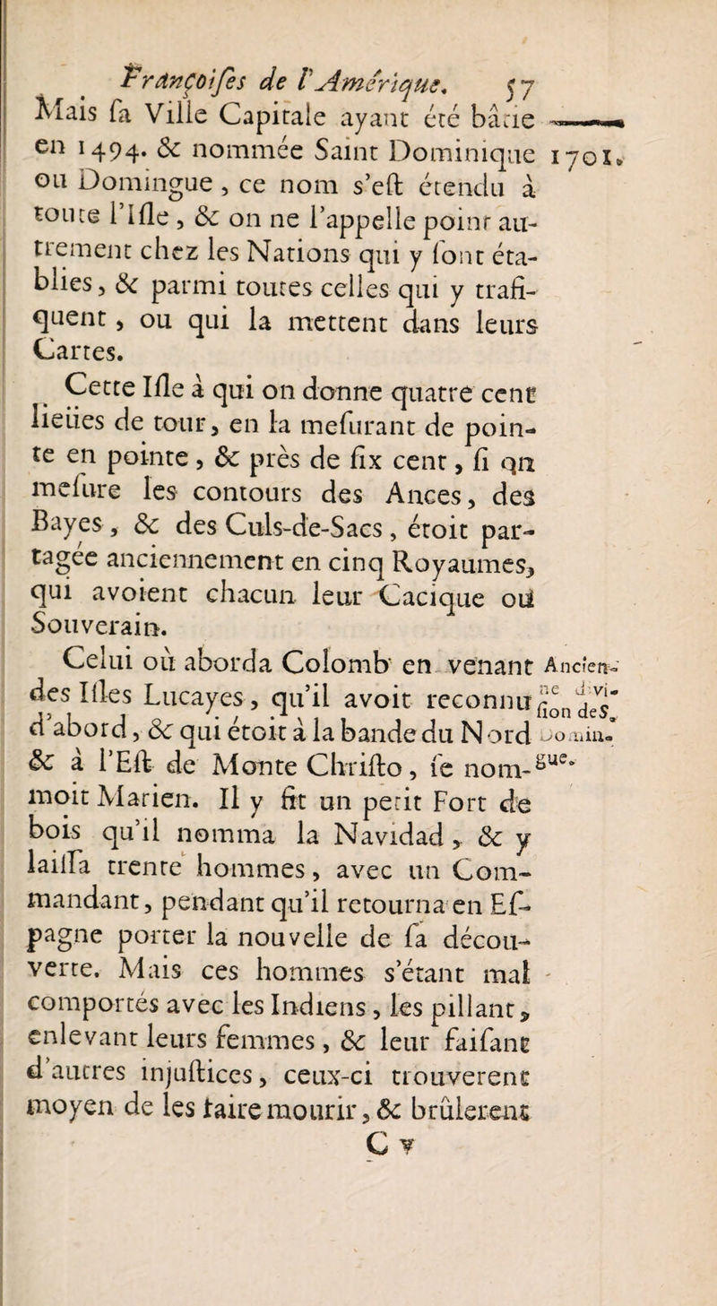 Mais fa Ville Capitale ayant été bâtie en 1494. 3c nommée Saint Dominique ou Domingue , ce nom s’eft étendu à soute 1 Ifle , & 011 ne l’appelle point au¬ trement chez les Nations qui y font éta¬ blies, 3c parmi toutes celles qui y trafi¬ quent , ou qui la mettent dans leurs Cartes. iyox» Cette Ifle â qui on donne quatre cenc lieues de tour, en la mefurant de poin¬ te en pointe , 3c près de fix cent, fi qii inclure les contours des Ances, des Bayes , 3c des Culs-de-Sacs , étoit par¬ tagée anciennement en cinq Royaumes, qui avoient chacun, leur Cacique 012 Souverain. Celui ou aborda Colomb' en venant Ancien- des Illes Lucayes , qu’il avoir reconnugn d abord, Ôc qui etoit a la bande du Nord &c a l’Eft de Monte Chrifto, fe nom~gue moit Marien. Il y fit un petit Fort de bois qu’il nomma la Navidad , & y lailla trente hommes, avec un Com¬ mandant, pendant qu’il retourna en Ef~ pagne porter la nouvelle de fa décou¬ verte. Mais ces hommes s’étant mal comportés avec les Indiens , les pillant, enlevant leurs femmes, 3c leur faifant d autres injuftices, ceux-ci trouvèrent moyen de les taire mourir , & brûlèrent