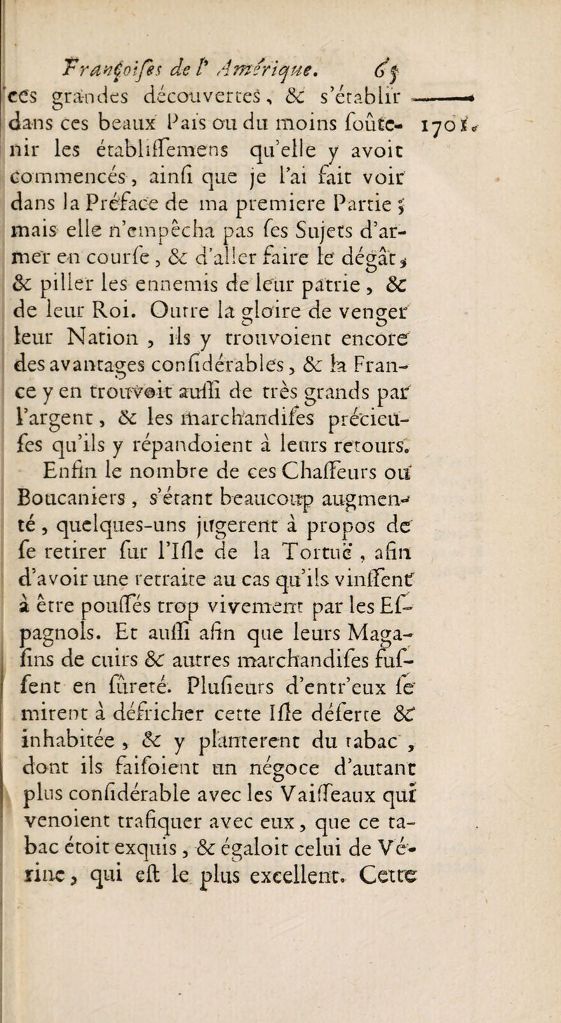 TravCoifes de /* Amérique. Af ces grandes découvertes, 8c s’établir -- dans ces beaux Pais ou du moins foute- 170 nir les établdfemens qu’elle y avoir commencés, ainfi que je l’ai fait voir dans la Préface de ma première Partie > mais elle n’empêcha pas fes Sujets d’ar¬ mer en courfe , 8c d’aller faire le dégât* 8c pilier les ennemis de leur patrie , 8c de leur Roi. Outre la gloire de veneer leur Nation , ils y trouvoienc encore des avantages confidérables, 8c la Fran¬ ce y en trouvait suffi de très grands par l’argent, 8c les marchandifes pré'cieil- fes qu’ils y répandoient à leurs retours. Enfin le nombre de ces Chalfeurs ou Boucaniers , s’étant beaucoup augmem té, quelques-uns jugèrent à propos de fe retirer fur l’Ifle de la Tortue , afin d’avoir une retraite au cas qu’ils vinifient â être poufles trop vivement par les Ef- pagnois. Et auiïî afin que leurs Maga- fins de cuirs 8c autres marchandifes fuf- fent en fureté. Plufieurs d’entr’eux le' mirent à défricher cette Ifîe déferte 88 inhabitée , 8c y plantèrent du rabac , dont ils faifoient un négoce d’autant plus confidérable avec les Vaiffeaux qui venoient trafiquer avec eux, que ce ta¬ bac étoit exquis , 8c égaloit celui de Vé¬ line > qui eft le plus excellent. Cette