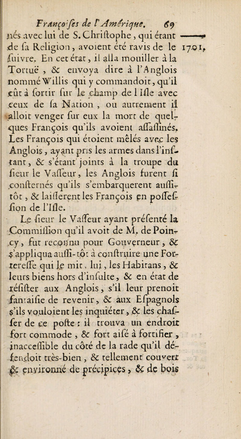 nés avec lui de S. Chriftophe , qui étant de fa Religion , avoient été ravis de le fnivre. En cet état, il alla mouiller à la Tortue , 8c envova dire a F Anglois nommé Willis qui y commandoit, qu il ceux de fa Nation , ou autrement il ; -r alloit venger fur eux la mort de quel¬ ques François qu’ils avoient affallinés. Les François qui étoient mêlés avec les Anglois, ayant pris les armes dans l’inf- tant, 8c s’étant joints à la troupe du lient le Vafieur, les Anglois furent li confiemés qu’ils s’embarquèrent aullL tôt, 8c laillerent les François §n pofFef fion de Fille. Le fient le Valeur ayant préfenté la jCom million qu’il a voit de M. de Poin- cy, fut reconnu pour Gouverneur, 8e s’appliqua auilî-tôt a conftnjire une For- tereffe qui le mit, lui, les Fiabitans , 8e leurs biens hors d’infuite, 8e en état de réfifter aux Anglois, s’il leur prenoit famaifie de revenir, 8e aux Efpagnols s’ils vouloient les inquiéter, ,8c Les chaf- fer de ce pofte r il trouva un endroit fort commode , 8c fort aifé à fortifier , jnacceffible du côté de la rade qu’il dé- fetacloit très-bien , 8c tellement couvert $c pnyirooné de précipices > 8e de boi$ 17* h