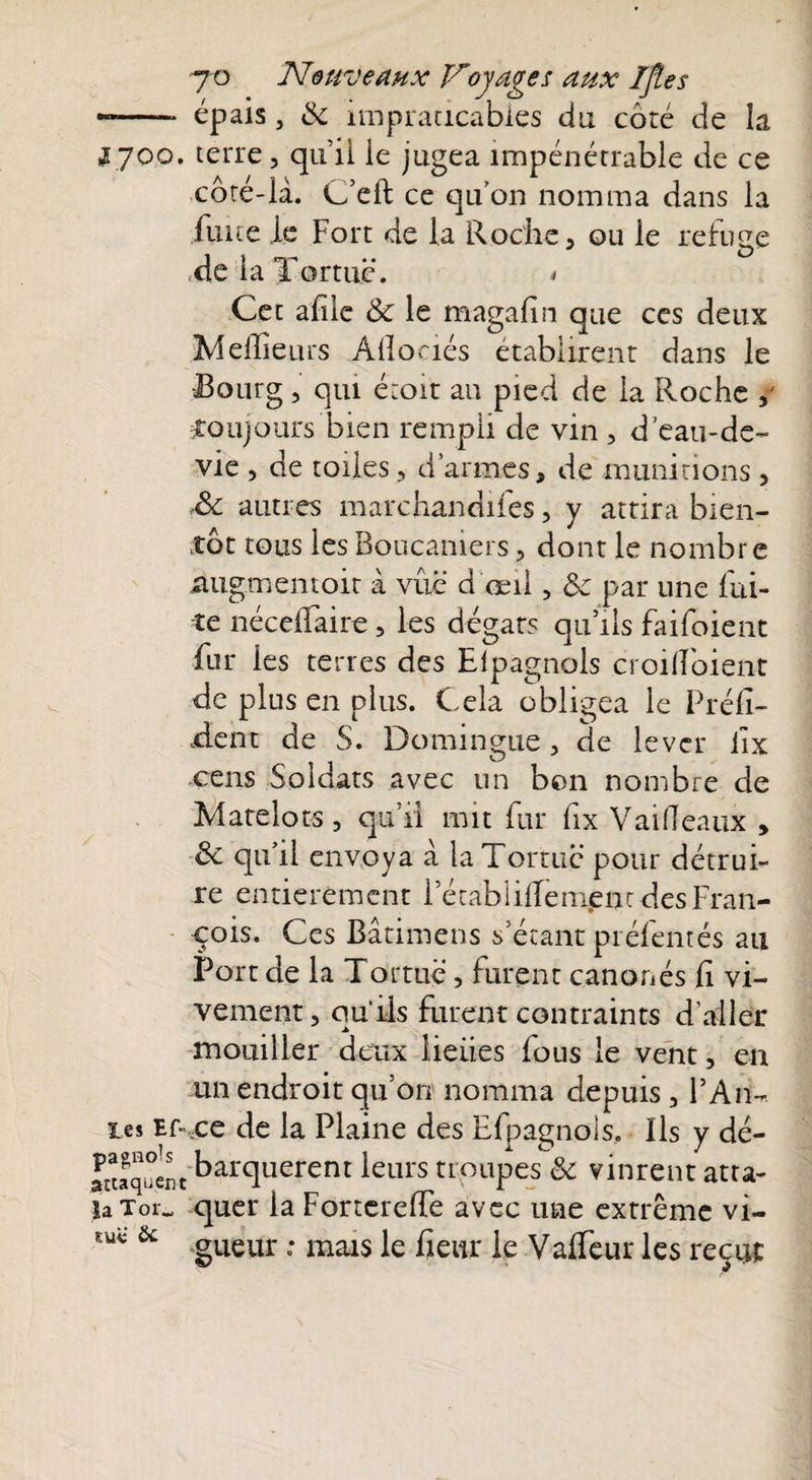 7'Q Nouveaux Voyages aux IJîes —-- épais, & impraticables du côté de la Ijoo. terre, qui! le jugea impénétrable de ce côté-là. C’eft ce qu'on nomma dans la luire le Fort de la Roche , ou le refuge Xe la Tortue. < Cet aille & le magafin que ces deux Meilleurs Ailoaés établirent dans le Bourg, qui étoit au pied de la Roche toujours bien rempli de vin , d’eau-de- vie , de toiles , d’armes, de munitions , Sc autres marchandifes, y attira bien¬ tôt tous les Boucaniers, dont le nombre augmentoit à vûë d'œil, &c par une fui¬ te nécelfaire, les dégâts qu’ils faifoient fur les terres des Eipagnols croilloient de plus en plus. Cela obligea le Préfi¬ xent de S. Domingue, de lever iix cens Soldats avec un bon nombre de Matelots, qu’il mit fur fix VailTeaux , & qu’il envoya à la Tortue pour détrui¬ re entièrement l’écabiifTenient des Fran¬ çois. Ces Bâtimens s'étant préfentés au Port de la Tortue, furent canonés fi vi¬ vement, quils furent contraints d’aller mouiller deux iieiies fous le vent, en un endroit qu’on nomma depuis, F Ail¬ les Ef\ce de la Plaine des Efpagnols, Ils y dé- vaquent Marquèrent leurs troupes& vinrent atta- laToi„ quel* la Fortcrelfe avec une extrême vi- & gueur . mals ]e fjeur }e yapfeur les reçLjt