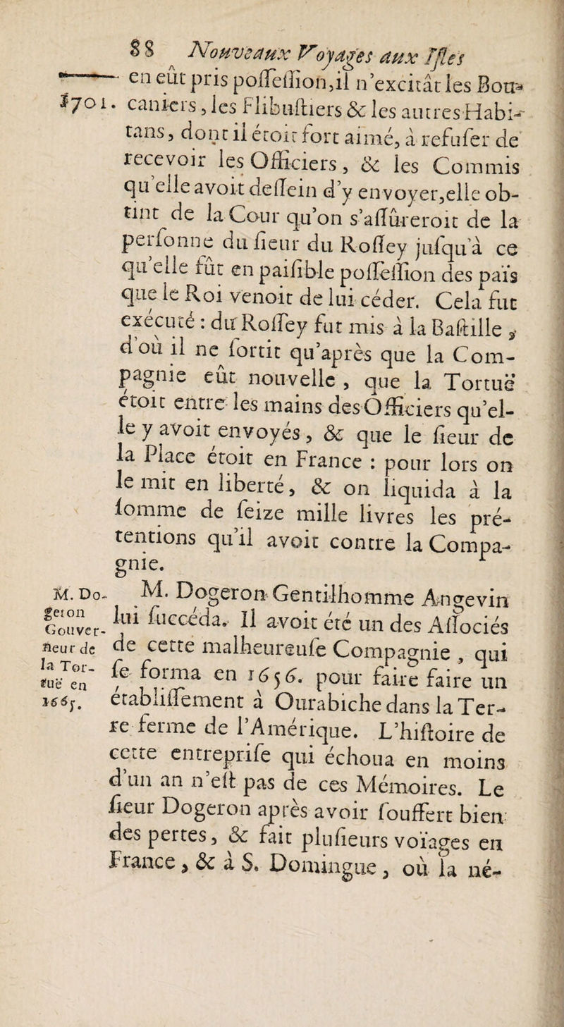 SS A7'’oHveaux Voyages aux T fi es °°  ei1 edt pfis poffieffion,il n’excitât les Bon* Jf;7oi. canicis, les Hibu-ftiers & les autres Habi- tans, dont il érotr fort aimé, à refufer de recevoir les Officiers, 8c les Commis c]ii ede avoir de Hein d’y envoyer,elle ob¬ tint de la Cour qu’on s’aiïûreroit de la peifonne dufeur du Roiîey julquà ce qu elle fut en paifble polîellion des pais que le Roi Venait de lui céder. Cela fut execrne : du Roifey fut mis â la Baftille 3- doii il nc^fortit qu’après que la Com¬ pagnie eût nouvelle, que la Tortue etoit entie les mains des Officiers qu’el- e y avoir envoyés, 8c que le fleur de la Place étoit en France : pour lors on e mit en liberté, 8c on liquida à la lomme de feize mille livres les pré¬ tentions qu’il avoit contre la Compa¬ gnie. r Ki. Do- Dogeron Gentilhomme Aai^evin Couver-1!1* fllGC^da* 11 avoir: été un des Alfociés ^eur de de cette malbeureufe Compagnie , qui lu A torma en ifijg. pour faire faire un iséf. etabliflement à Ourabiche dans la Ter¬ re-ferme de l’Amérique. L’hiftoire de cc.ce enrrepnfe qui échoua en moins d un an n elf pas de ces Ademoires. Le fieur Dogeron après avoir fouffert bien des peites, 8c fait pluf eurs voïages en France ^ 8c a S, Doniingue, où la né-