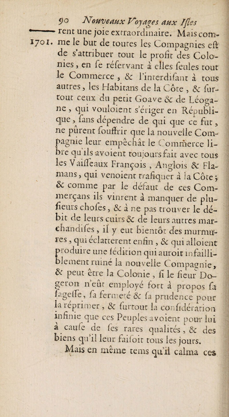 * rent une joie extraordinaire. Mais com- ïjox. me le but de toutes les Compagnies elf de s’attribuer tout le profit des Colo¬ nies , en fe réfervant à elles feules tout le Commerce 3 8c l’inrcrdifant à tous autres, les Habitans de la Cote , 8c fur- tout ceux du petit Goave 8c de Léopa- ne , qui vouloient s’ériger en Républi¬ que fins dépendre de qui que ce fut, ne purent foufïrir que la nouvelle Com¬ pagnie leur empêchât le Commerce li¬ bre qu ils avoient toujours fait avec tous les Vanfeaux François , Anglais 8c Fia- mans, c]ui venoient trafiquer à ‘a Côte y 8c comme par le défaut de ces Com- merçans ils vinrent â manquer de plu- fieurs chofes, & à ne pas trouver le dé- bit de leurs cuirs & de leurs autres mar- chandifes, il y eut bientôt des murmu¬ res , qui éclatterent enfin , 8c qui alloient produire une lédition quiauroit infailli¬ blement 1 mne la nouvelle C ompagme, & peut être la Colonie, fi le licur Do- geron 11 eut employé fort â propos fa fagelfe, fa fermeté 8c fa prudence pour la réprimer , 8c furtout la confidération infinie que ces Peuples avoient pour lui a caufe de fes rares qualités , 8c des biens qu il leur falloir tous les jours. Mais en même tems qu’il calma ces