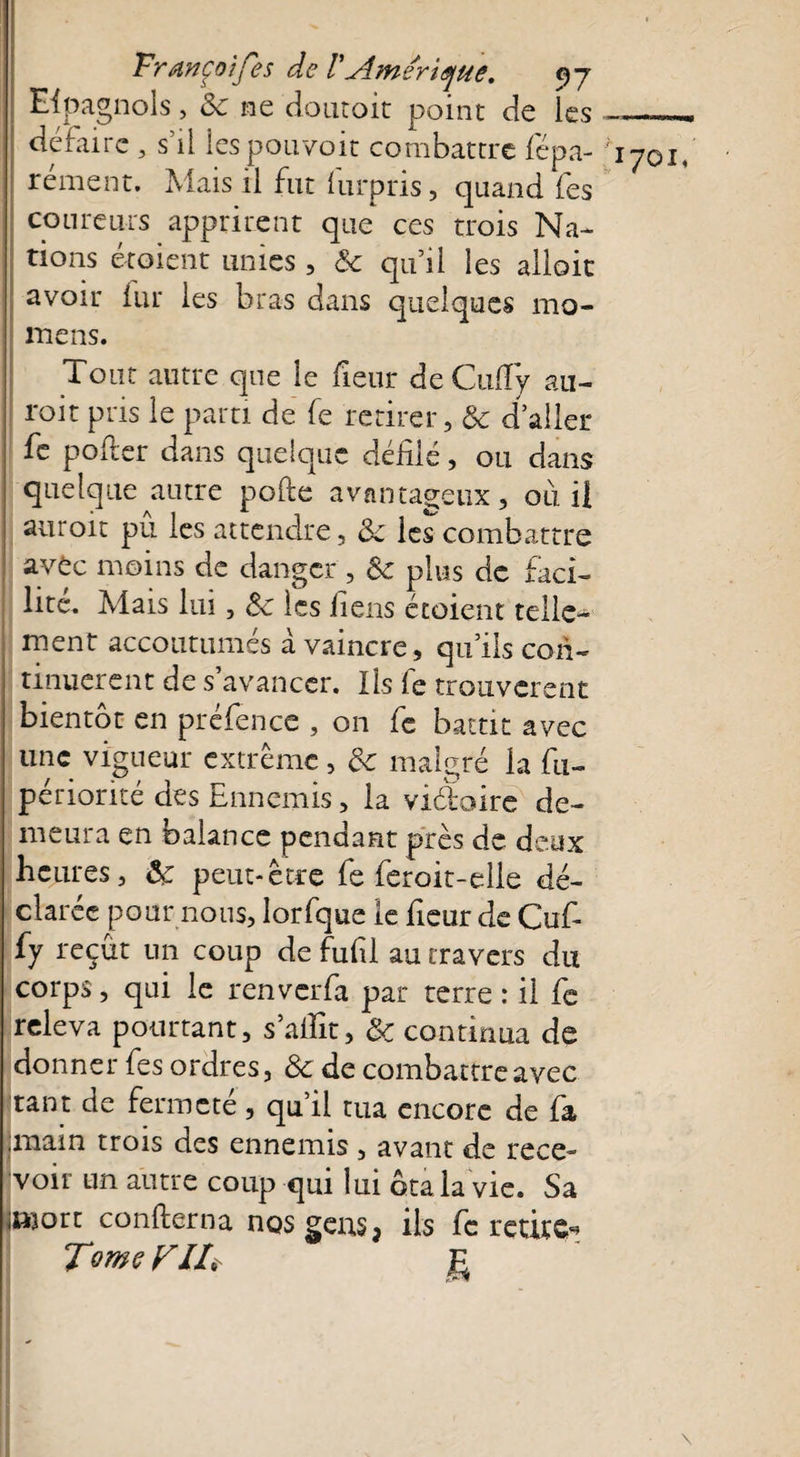 Eipagnols, 8c ne doutoit point de les —- défaire , s’il les pouvoir combattre fépa- '1701, rément. Mais il fut furpris, quand fes coureurs apprirent que ces trois Na¬ tions étoient unies, & qu’il les allait avoir fur les bras dans quelques mo- mens. Tout autre que le fieur deCuffy au- roit pris le parti de fe retirer, & daller fe porter dans quelque défilé, ou dans quelque autre porte avantageux, ou il auroit pu les attendre, 8c les combattre avêc moins de danger , 8c plus de faci¬ lite. Mais lui, 8c les liens étoient telle¬ ment accoutumés à vaincre, qu’ils con¬ tinuèrent de s’avancer. Ils fe trouvèrent bientôt en préfence , on fe battit avec une vigueur extrême, 8c malgré la fti- périorité des Ennemis, la viâoire de¬ meura en balance pendant près de deux heures, 8c peut-être fe feroit-elle dé¬ clarée pour nous, lorfque le fieur de Cuf- fy reçût un coup de fufil au travers du corps, qui le renverfa par terre : il fe releva pourtant, s’allit, 8c continua de donner fes ordres, 8c de combattre avec tant de fermeté, qu’il tua encore de fa .main trois des ennemis , avant de rece¬ voir un autre coup qui lui ôta la vie. Sa iiworr confterna nos gens, ils fe retire- Tome FIL- g