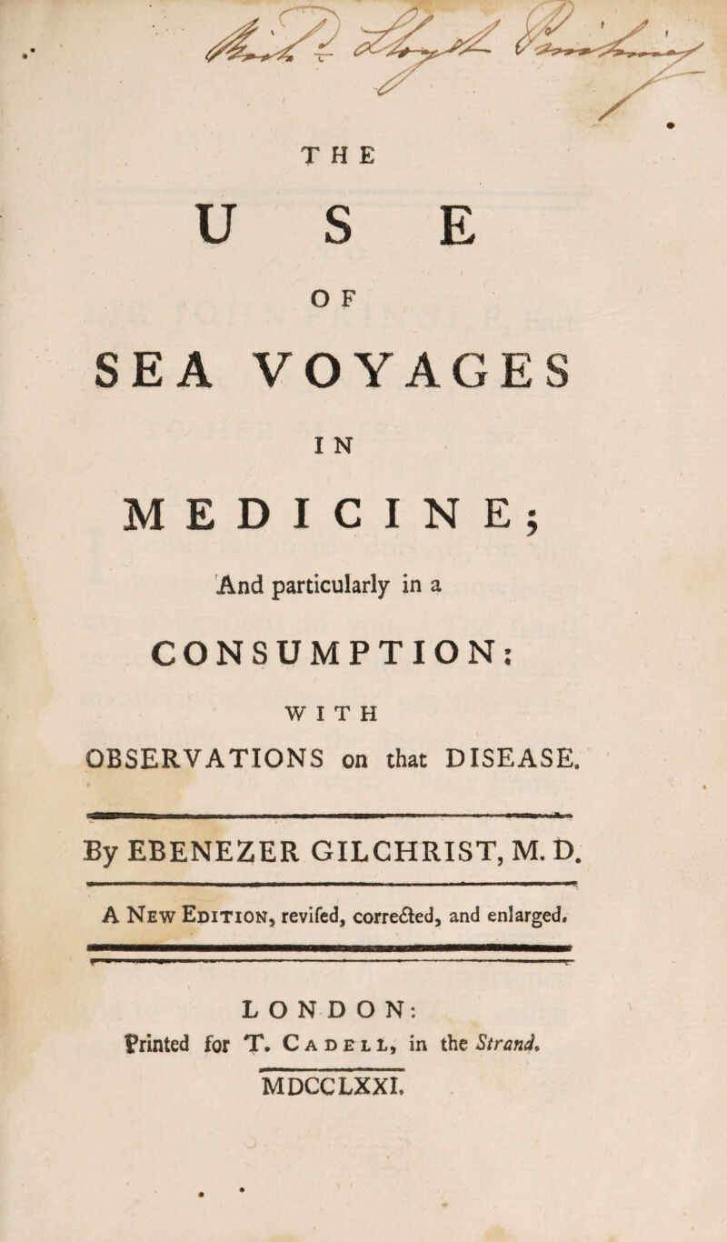 USE O F SEA VOYAGES I N MEDICINE; And particularly in a CONSUMPTION: WITH OBSERVATIONS on that DISEASE. By EBENEZER GILCHRIST, M. D. . — ■ ■ ■■ .am mi i ■ ii ■ ■ ■ ■■■—■ — -P-ff A New Edition, reviled, corre&ed, and enlarged. LONDON: Printed for T. Cadeli, in the Strand* MDCCLXXI.