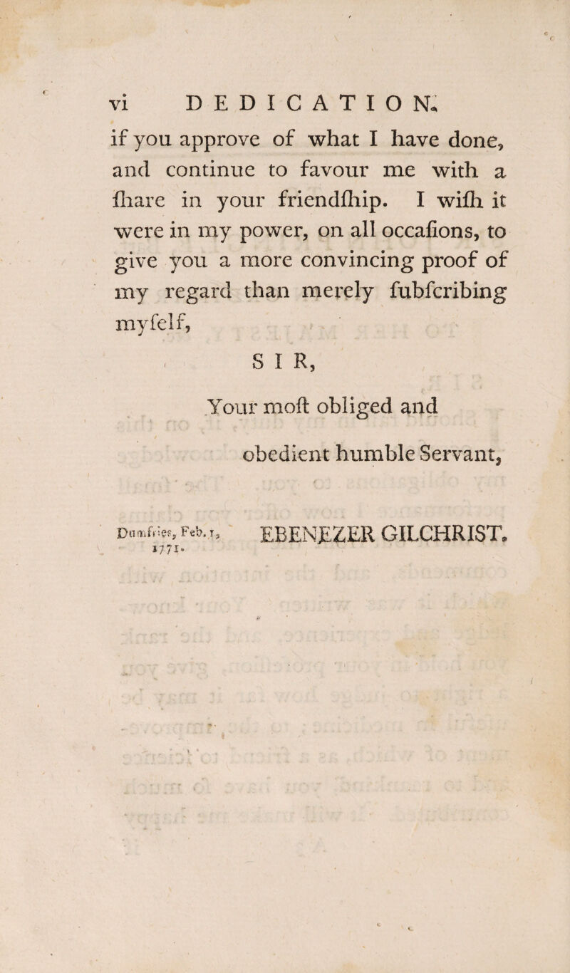 ( if you approve of what I have done, and continue to favour me with a fhare in your friendfhip. I wifh it were in my power, on all occafions, to give you a more convincing proof of my regard than merely fubfcribing myfelf, S I R, Your moft obliged and obedient humble Servant, V * f Dumfries, Feb.EBENEZER GILCHRIST. 1771-