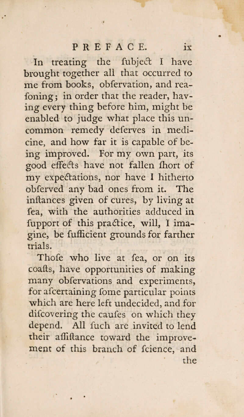 In treating the fubject I have brought together all that occurred to me from books, obfervation, and rea- foning; in order that the reader, hav¬ ing every thing before him, might be enabled to judge what place this un¬ common remedy deferves in medi¬ cine, and how far it is capable of be¬ ing improved. For my own part, its good effects have not fallen fhort of my expectations, nor have I hitherto obferved any bad ones from it. The inftances given of cures, by living at fea, with the authorities adduced in fupport of this practice, will, I ima¬ gine, be fufficient grounds for farther trials. Thofe who live at fea, or on its coafts, have opportunities of making many obfervations and experiments, for afcertaining fome particular points which are here left undecided, and for difcovering the caufes on which they depend. All fuch are invited to lend their affiftance toward the improve¬ ment of this branch of fcience, and