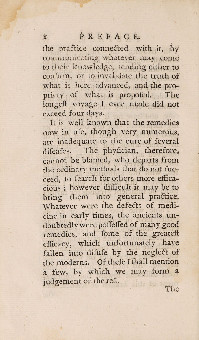 * the practice connected with it, by communicating whatever may come to their knowledge, tending either to confirm, or to invalidate the truth of what is here advanced, and the pro¬ priety of what is propofed. The longed; voyage I ever made did not exceed four days. It is well known that the remedies now in ufe, though very numerous, are inadequate to the cure of feveral difeafes. The phyfician, therefore, cannot be blamed, who departs from the ordinary methods that do not fuc- ceed, to fearch for others more effica¬ cious j however difficult it may be to bring them into general practice. Whatever were the defeats of medi¬ cine in early times, the ancients un¬ doubtedly were pofTeffed of many good remedies, and fome of the greateft efficacy, which unfortunately have fallen into difufe by the neglect of the moderns. Of thefe I fhall mention a few, by which we may form a judgement of the reft.