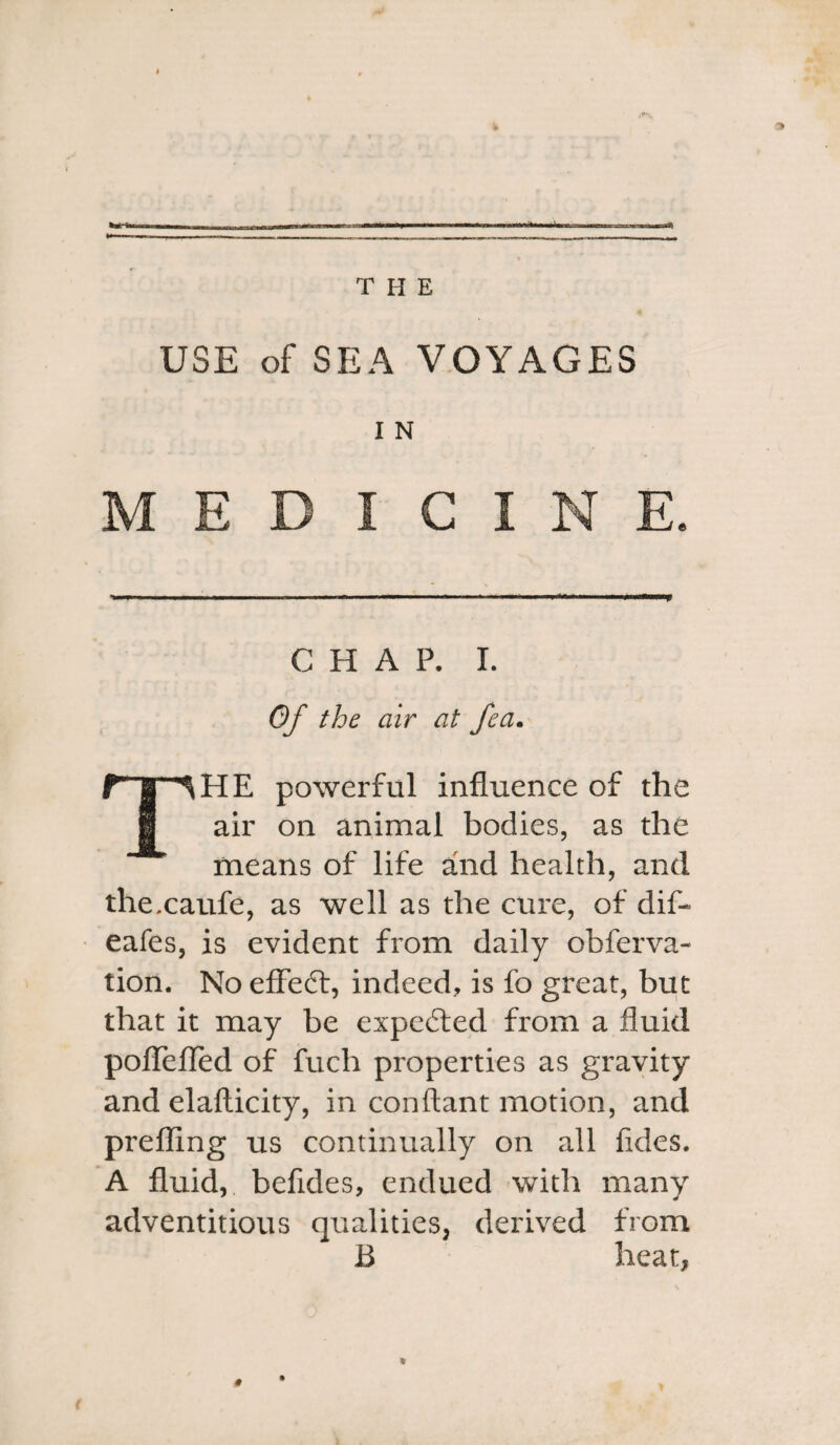 ■*■«■■■ tl THE USE of SEA VOYAGES I N MEDICINE. CHAP. I. Of the air at fea. fTlHE powerful influence of the i air on animal bodies, as the means of life and health, and thexaufe, as well as the cure, of dif-* eafes, is evident from daily obferva- tion. No effect, indeed, is fo great, but that it may be expected from a fluid poflTeflfed of fuch properties as gravity and elafticity, in conftant motion, and prefling us continually on all fides. A fluid, befldes, endued with many adventitious qualities, derived from B heat, *