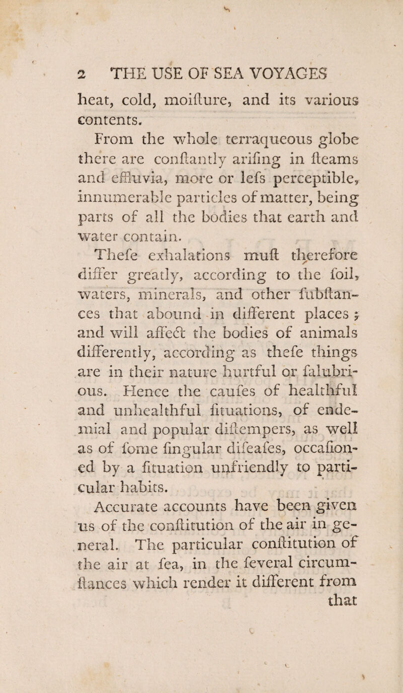 heat, cold, moifture, and its various contents. From the whole terraqueous globe there are conftantly arifing in fleams and effluvia, more or lefs perceptible* innumerable particles of matter, being parts of all the bodies that earth and water contain. Thefe exhalations muft. therefore differ greatly, according to the foil* waters, minerals, and other fubitan- ces that abound in different places * and will affedt the bodies of animals differently, according as thefe things are in their nature hurtful or falubri- ous. Hence the caufes of healthful and unhealthful fituations, of ende- rnial and popular diftempers, as well as of fome Angular difeafes, occafion- ed by a fituation unfriendly to parti¬ cular habits. Accurate accounts have been given us of the confdtution of the air in ge¬ neral. The particular conftitution of the air at fea, in the feveral circum- ftances which render it different from that