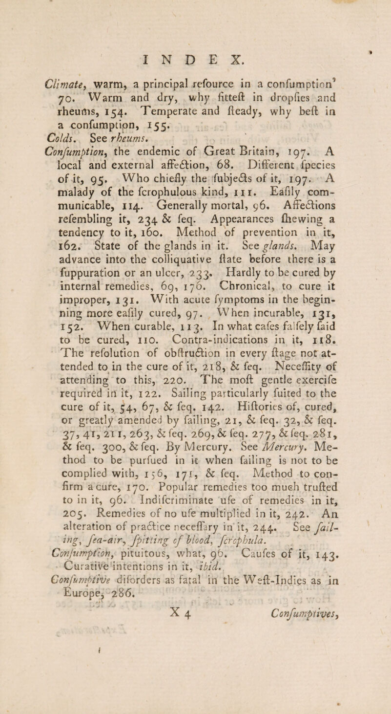 Climate, warm, a principal refource in a confumption 70. Warm and dry, why fitted: in dropfies and rheums, 154. Temperate and fieady, why befl: in a confumptipn, 155. Colds. See rheums. Confumption, the endemic of Great Britain, 197. A local and external affecffion, 68. Different fpecies of it, 95. Who chiefly the fubje£ts of it, 197. A malady of the fcrophulous kind, in. Eafily com¬ municable, 114. Generally mortal, 96. Affedlions refembling it, 234 & feq. Appearances Hie wing a tendency to it, 160. Method of prevention in it, 162. State of the glands in it. See glands. May advance into the colliquative fiate before there is a fuppuration or an ulcer, 233, Hardly to be cured by internal remedies, 69, 176. Chronical, to cure it improper, 131. With acute fyrnptoms in the begin¬ ning more eafily cured, 97. When incurable, 131, 152. When curable, 113. In what cafes falfely faid to be cured, no. Contra-indications in it, 118. The refolution of obffrudtion in every fiage not at¬ tended to in the cure of it, 218, & feq. Neceflity of attending to this, 220. The moft gentle exercife required in it, 122. Sailing particularly fuited to the cure of it, 54, 67, & feq. 142. Hiftories of, cured, or greatly amended by failing, 21, & feq. 32, h feq. 37, 41, 211, 263, & feq. 269, & feq. 277, & feq. 281, & feq. 300, & feq. By Mercury. See Mercury. Me¬ thod to be purfued in it when failing is not to be complied with, 156, 171, & feq. Method to con¬ firm a cure, 170. Popular remedies too much trufted to in it, 96. Indifcriminate ufe of remedies in it, 205. Remedies of no ufe multiplied in it, 242. An alteration of pradfice neceffary in it, 244. See fail¬ ing, fea-air, Jpitting cf blood, fcfcphula. Conjumption, pituitous, what, 9b. Caufes of it, 143. Curative intentions in it, ibid. Confumptive diforders as fata! in the Weft-Indies as in Europe, 286. v v • X 4 Confumpfives, (