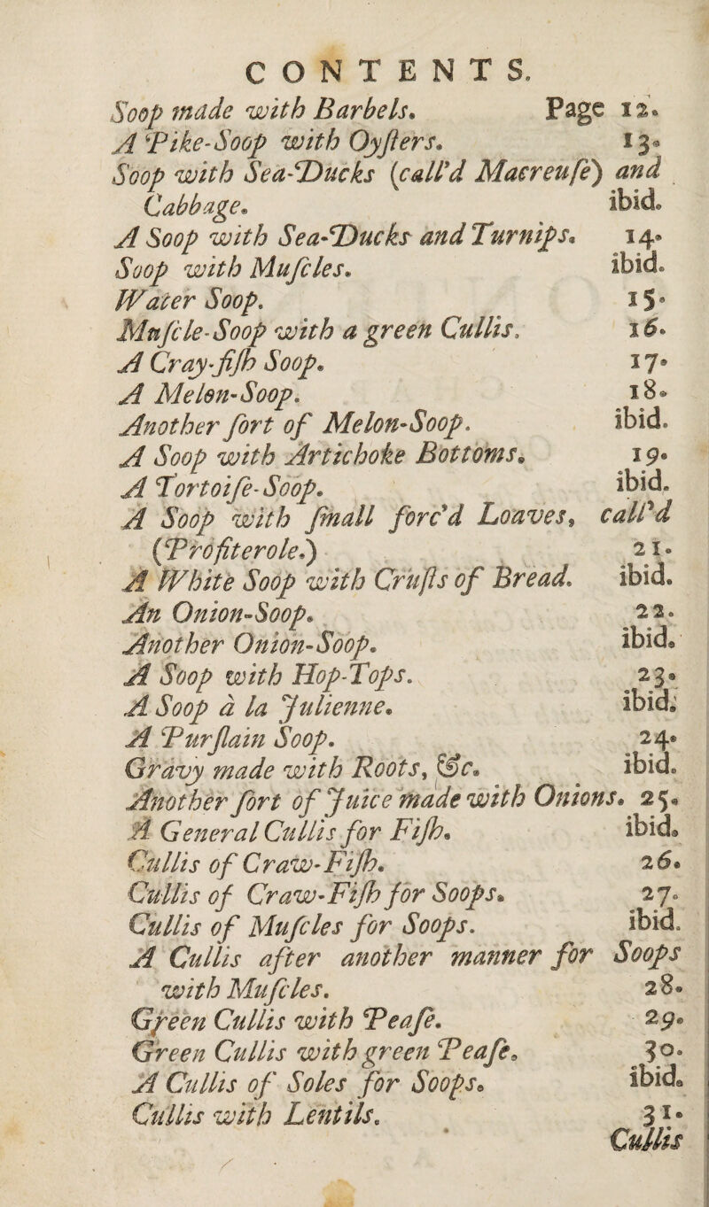 Soop made with Barbels* Page 1% A Pike-Soop with Oyfers. 13 Soop with SeafDucks (call'd Maereufe) and Cabbage* ^ ^ ;UlA A Soop with Sea-Ducks and 1 urnips• Soop with Mufcles. Water Soop. Mufti le-Soop with a green Cm His, A Cray-fijb Soop. ^ Me Lon-Soop. Another fort of Me Ion-Soop, A Soop with Artichoke Bottoms. A fortoife-Soop* A Soop with ftmall forc'd Loaves* {Profiterole.) A White Soop with Crufts of Bread An On ion-Soop, Another Onion-Soop. A Soop with Hop-fops. ^ i la Julienne. if Pur fain Soop* Gravy made with Roots, Sfc® Another fort of Juice made with Onions* 25® A Genera l Cm His for Fifth* ibid Cullis of Craw-Fifth. 26* Cullis oft Craw-Fifth ft or Soops• 27* Cullis of Mufcles for Soops. ibid , A Cullis after another manner for Soops with Mufcles. 2 8 • Gfeen Cullis with Peafe. Green Cullis with green Peafe* 3°° A Cullis of Soles for Soops» Ibid® Cullis with Lentils. 3Ie Cullis ibid. 14* ibid iS- 37, 18* ibid. 19® ibid. caWd 21. ibid* 22® ibid® 23, ibid* 24®