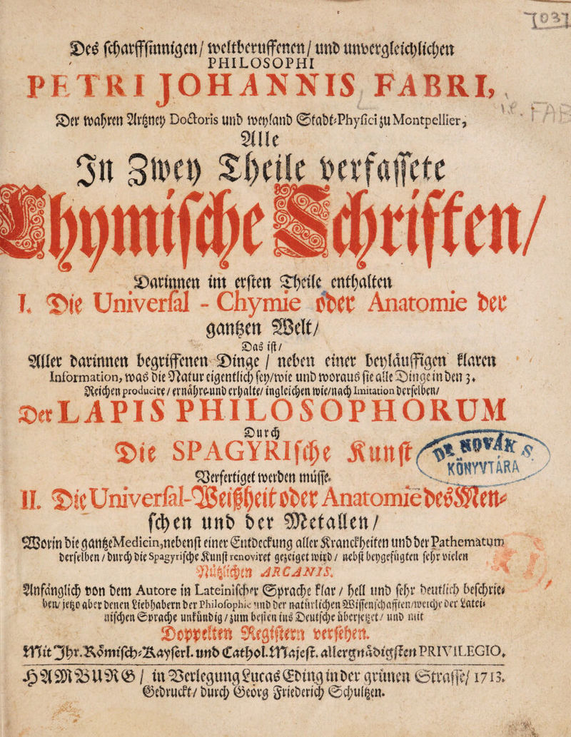 t unD untoeraletcbh'cfoeit PHILOSOPHI PETRI JOHANNIS FABRI, 2(vfaticp Do6T:orls Ullb iDCl)fani) ©fab^Phyfici JuMontpellier^ atiic 3n S'Vfi) S:i)dle »crfafcte mwm ^^arinnen im crftm ^l()dle ent()afteu T* ®ie Univerfil - Chymie Anatomie ganzen SBelf/ Salt'll/ S(Kcc t>arinnett bcgriffcneit ©ingc / neben einet l)et)!duffigen finven Information, tv)«^ Me Slafuf eigcttfltcl; fe^/mie unbwovauöjteaüeüDingcinöen 3, 3{?is[)en producict / (vnflljV^Hnt) ci1;altf/ ingleit^en tste/nae^ imitation tf tfelben/ ©«LAPIS PHILOSOPHORUM Siiv^ S>ie SPAGYRIf(|e Äunff ^Serfeit'gcf wcfdn müfff. ^ IL 2^iC Univerfal-'SJcil^eit Obet Anatomie be^®l?tS feiert unt) bet MttaiUn/ 2Böi'mbie5ött|cMediein,nebeiifIeinetSiitDccfung aIfei‘5?rancfl)fiffn«nbbei'Pathematnm terfell>cn/t)Uvd)6ieSpagyrifti)eÄunfirenoviret gejeisenv^t)/ tKbflkogeffigfm fef;n'iclen ; JRCANIS, ^ftifcingli^ con bem Autore in Lateinlfcbi’E 0pracbe ffni; / f)cll tmb fef^r bentürb befefirtee betyje^Daberkncn SiebbobernberPhiiofophk ’ini) bernatiirlicbenSBid'eafdinfiteii/meiclieOer tatet» nif(f)en0»racl;e unfunittg/jum beiteniR^0eutfd;e&bcr[ei|ct/ unt) mit S'leglftern berfefjen. mt't3by-KgmtTcb^2^4yr6rI.mtb(£4t|)Oi-m4fe|t>4l!ergtta&tg|lenPRIViLEGIO, ^ 2)1 ^ U ^ 0 / in Verlegung guenö Sbing in Dee grünen 0tra|Te/1713. ©ebvucff/ bill'd; ©covg giiebeti^ 0cf;iil|en. ... .yf!