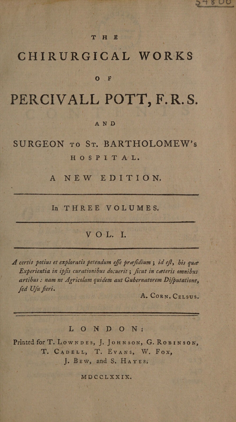 CHIRURGICAL WORKS PERCIVALL POTT, F.R.S. SURGEON ro St. BARTHOLOMEW’s HH. O:S' P 22D ACL. A NEW EDITION. In THREE VOLUMES, VOL. I, _ A certis potius et exploratis petendum effe prafidium ; id eff, his que Experientia in ipfis curationibus docuerit ; ficut in ceteris omnibus artibus : nam ne Agricolam quidem aut Gubernatorem Difputatione, fed Ufu fieri. A. Corn. Cetsus. by Gio eDeeOu Ne Printed for T. Lownpves, J. Jounson,.G. Rosinson, PT Sxoeur, iT. Evans W. Fox, . j. Bew;,and S. Hayes: MDCCLXXIX.