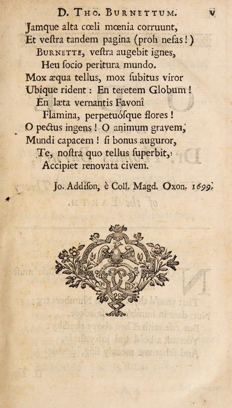 Jamque alta coeli moenia corruunt, Et veftra tandem pagina (proh nefas!) Burnette, veftra augebit ignes, Heu focio peritura rnundo. Mox a?qua tellus, mox fubitus viror Ubique rident: En teretem Globum! En lasta vernantis F,avoni Flamina, perpetuofque floras! O pedius ingens! O animum gravem,' Mundi capacem ! fi bonus auguror, Te, noftra quo tellus fuperbit,! Accipiet renovata civem. Jo. Addifon, e Coll. Magd. Oxon. 1699I