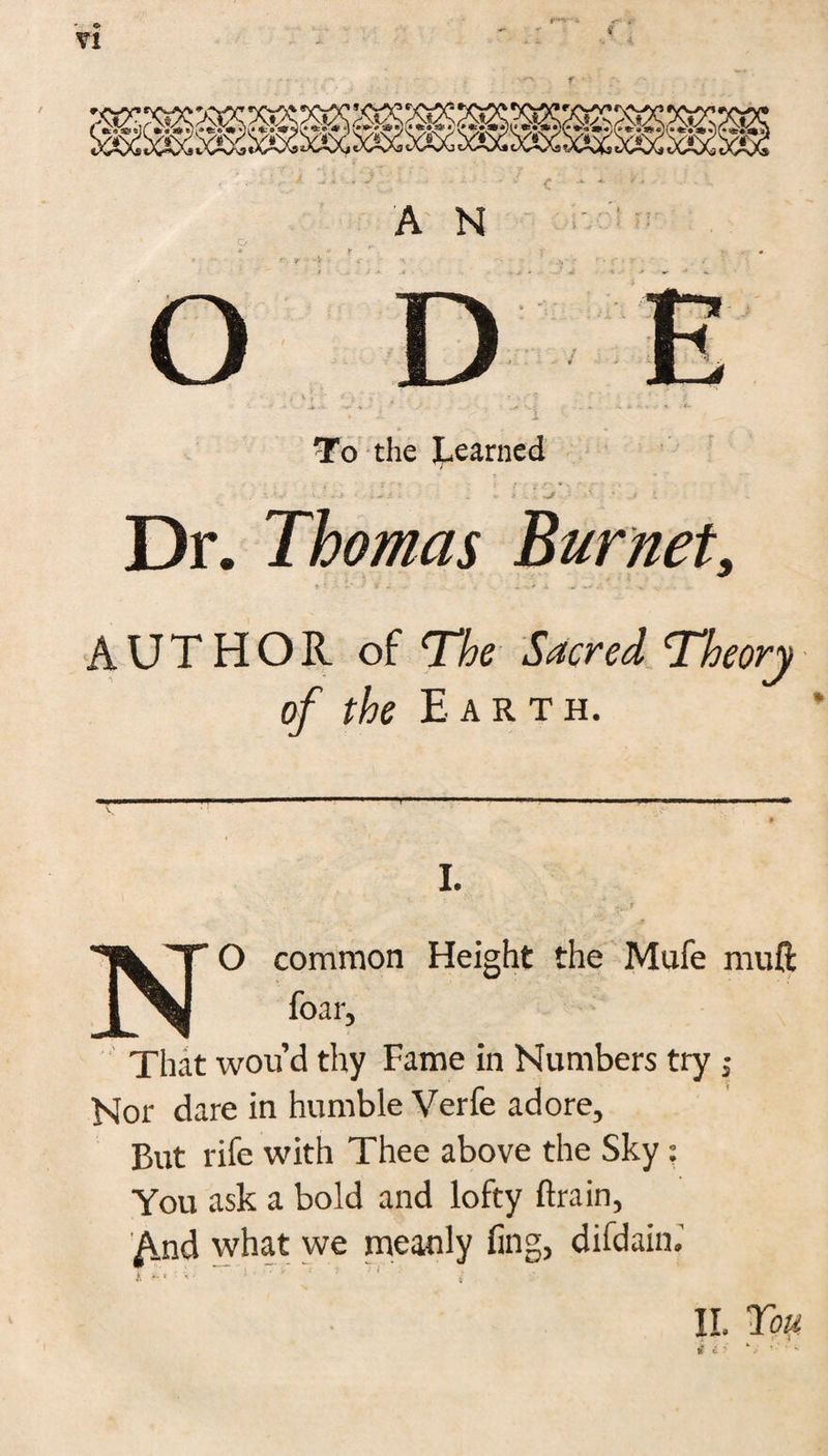 r*>' Yl A N To the Learned Dr. Thomas Burnet, AUTHOR of The Sacred Theory of the E A R T H. I. , j. r I^T O common Height the Mufe muft That wou’d thy Fame in Numbers try j Nor dare in humble Verfe adore. But rife with Thee above the Sky: You ask a bold and lofty drain, And what we meanly fing, difdain.'