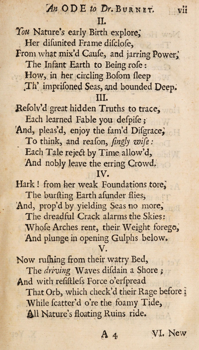II. You Nature's early Birth explore, Her difunited Frame difclofe. From what mix'd Caufe, and jarring Power,’ The Infant Earth to Being rofe: How, in her circling Boforn fleep ,Th’ imprifoned Seas, and bounded Deep. III. Refolv’d great hidden Truths to trace. Each learned Fable you defpife; 'And, pleas’d, enjoy the fam’d Difgrace^ To think, and reafon, fingly wife: Each Tale rejed by Time allow’d. And nobly leave the erring Crowd. IV. Hark! from her weak Foundations tore, The burfting Earth afunder flies. And, prop’d by yielding Seas no more. The dreadful Crack alarms the Skies: Whofe Arches rent, their Weight forego. And plunge in opening Gulphs below. V. Now rulhing from their watry Bed, The driving Waves difdain a Shore ; And with refiftlefs Force o’erfpread That Orb, which check’d their Rage before ,j While fcatter’d o’re the foamy Tide, AH Nature’s floating Ruins ride. A 4 VI. New
