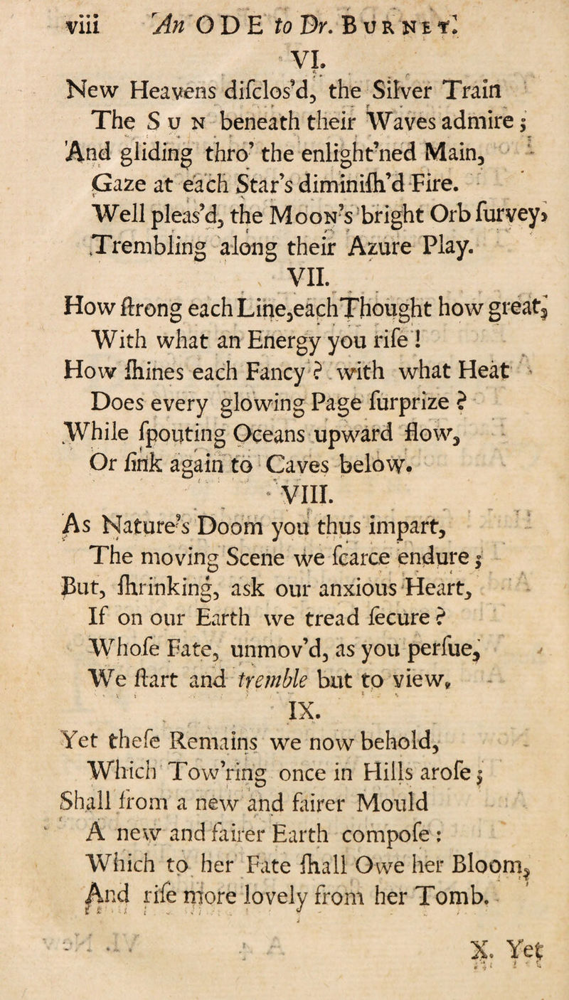 ; ‘ l i ' VI. J. , r New Heavens difclos’d, the Silver Train The Sun beneath their Waves admire $ t ■ ** '■* 1 • *• . ’J> f ^ • ♦ 'And gliding thro’ the enlight’ned Main, Gaze at each Star’s diminifli’dFire. Well pleas’d, the Moon’s bright Orbfurvey> Trembling along their Azure Play. VII. f • - * <*•*!• * V ‘ Howftrong each Line,eachThought how great. With what an Energy you rife ! How fhines each Fancy ? with what Heat Does every glowing Page furprize ? While fpouting Oceans upward flow. Or fink again to Caves below. As Nature’s Doom you thus impart. The moving Scene we fcarce endure $ But, mrinking, ask our anxious Heart, If on our Earth we tread fecure ? Whofe Fate, unmov’d, as you perfue. We ftart and tremble but to view, ■ - *: i ■■■ ; ? . ' “ . I .• ' IX. r * s , » * * Yet thefe Remains we now behold, Which Tow’ring once in Hills arofej Shall from a new and fairer Mould A new and fairer Earth compofe : Which to her Fate fhall Owe her Bloorn^ And rife more lovely from her Tomb.
