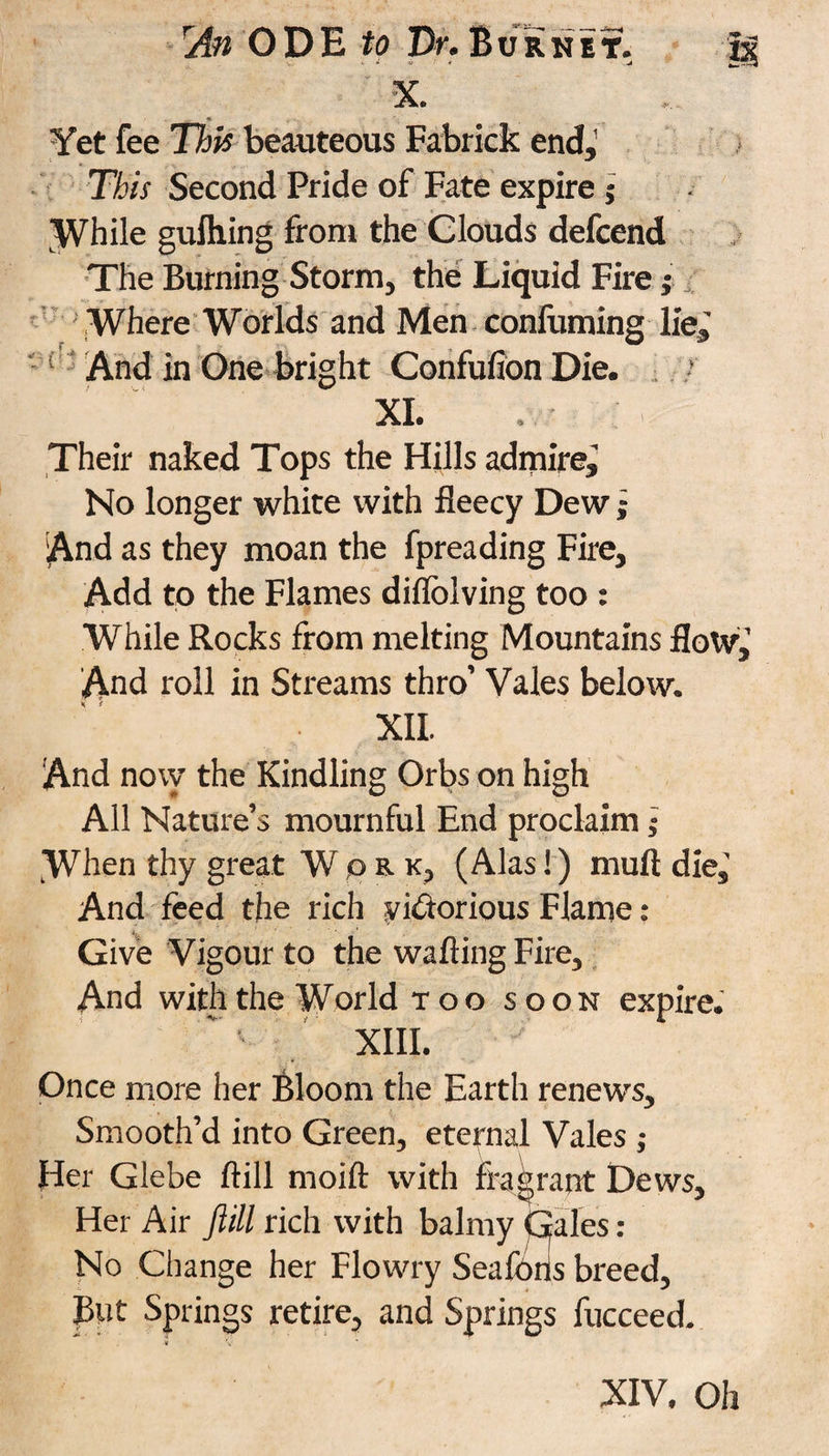 An ODE to Dr. B u r n e t. Ja X. Yet fee This beauteous Fabrick end,’ This Second Pride of Fate expire j While gulhing from the Clouds defcend The Burning Storm, the Liquid Fire; Where Worlds and Men confirming lie,' And in One bright Confufion Die. * XI. Their naked Tops the Hills admire. No longer white with fleecy Dew j And as they moan the fpreading Fire, Add to the Flames diflolving too : While Rocks from melting Mountains flow,’ And roll in Streams thro’ Vales below. XII. And now the Kindling Orbs on high All Nature’s mournful End proclaim; When thy great Work, (Alas!) mull die,' And feed the rich victorious Flame: Give Vigour to the walling Fire, And with the World too soon expire. XIII. Once more her Bloom the Earth renews. Smooth’d into Green, eternal Vales ; Her Glebe ftill moift with fragrant Dews, Her Air ftill rich with balmy Gales: No Change her Flowry Seaforis breed, But Springs retire, and Springs fucceed.