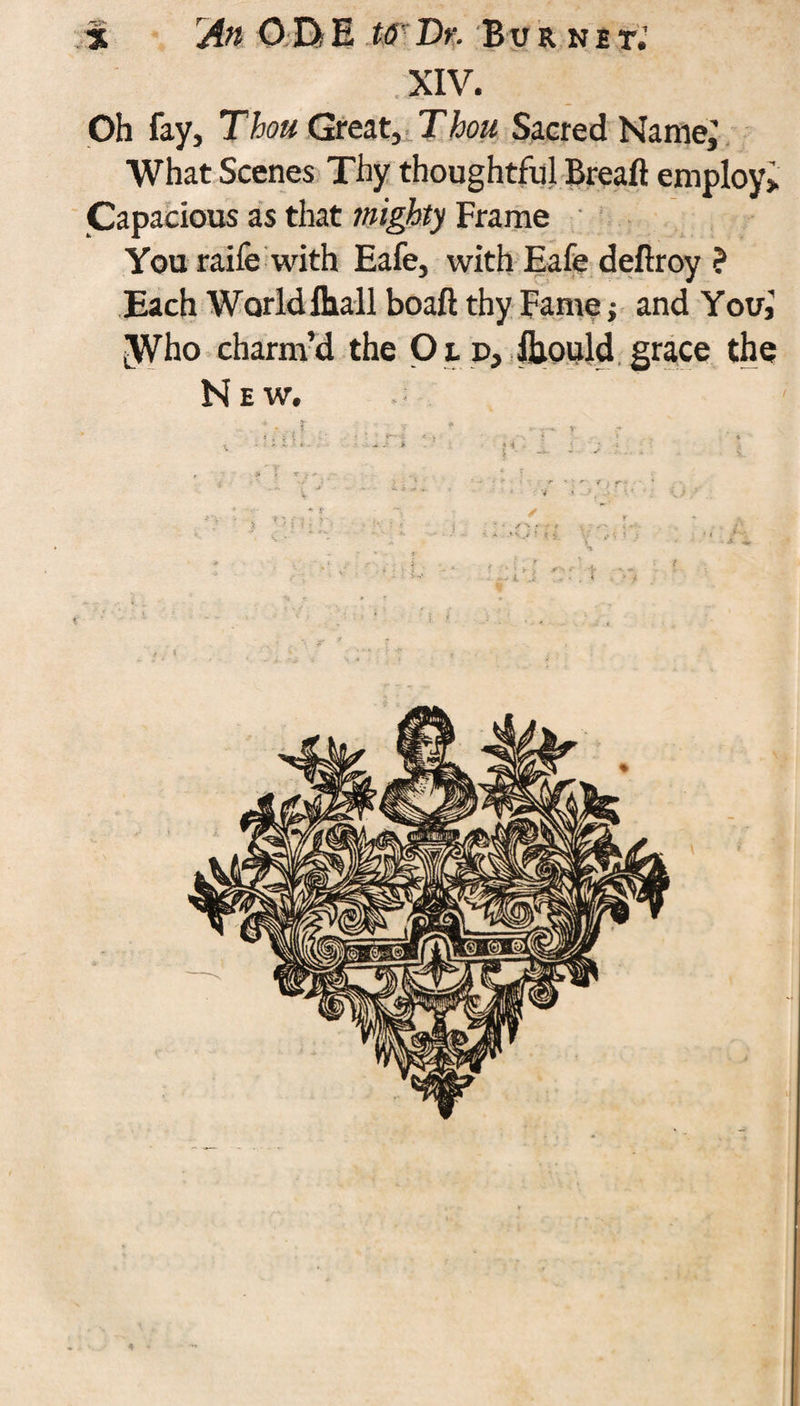 * Aft O DiE t6- Dr. Burnet.’ . XIV. Oh fay. Thou Great, Thou Sacred Name; What Scenes Thy thoughtful Breaft employ; Capacious as that mighty Frame You raife with Eafe, with Eafe deftroy ? Each World Ihall boaft thy Fame; and You,' |Who charm’d the O t p, fljould grace the New.