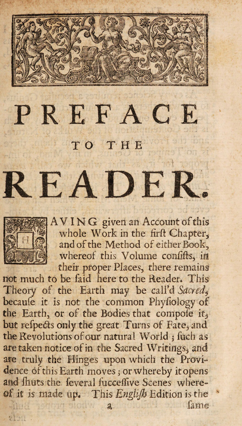 TO THE READ A VIN G given an Account of this whole Work in the firft Chapter* and of the Method of either Book* whereof this Volume confifts, in their proper Places* there remains not much to be faid here to the Reader. This Theory of the Earth may be call'd Srtcred3 becaufe it is not the common Phyfiology of the Earth* or of the Bodies that compote it* but refpe&s only the great Turns of Fate^ and the Revolutions of our natural World $ fuch as are taken notice of in the Sacred Writings* and are truly the Hinges upon which the Provi¬ dence of this Earth moves; or whereby it opens and fliuts the feveral fucceffive Scenes where¬ of it is made tip. This Englijh Edition is the ' a fame