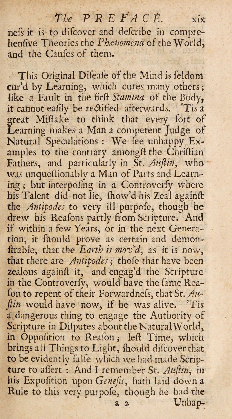 nefs it is to difcover and defcribe in compre- henfive Theories the Phenomena of the World, and the Caufes of them. This Original Difeafe of the Mind is feldont cur’d by Learning, which cures many others; like a Fault in the firft Stamina of the Body, it cannot eafily be rectified afterwards. ’Tis a great Miftake to think that every fort of Learning makes a Man a competent Judge of Natural Speculations : We fee unhappy Ex¬ amples to the contrary amongft the Ghriftian Fathers, and particularly in St. Auftin, who was unqueftionably a Man of Parts and Learn¬ ing ; but interpofing in a Controverfy where his Talent did not lie, ihow’d his Zeal againft the Antipodes to very ill purpofe, though he drew his Reafons partly from Scripture. And if within a few Years, or in the next Genera¬ tion, it ihould prove as certain and demon¬ strable, that the Earth is mov'd1, as it is now, that there are Antipodes; thofe that have been zealous againft it, and engag’d the Scripture in the Controverfy, would have the fame Rea- fon to repent of their Forwardnefs, that St. Au¬ ftin would have now, if he was alive. ’Tis a dangerous thing to engage the Authority of Scripture in Difputes about the Natural World, in Oppofition to Reafon; left Time, which brings ail Things to Light, Should difcover that to be evidently falfe which we had made Scrip¬ ture to affert : And I remember St, Auftin, in his Exposition upon Genefts, hath laid down a Rule to this very purpofe, though he had the a 2 Unhap-