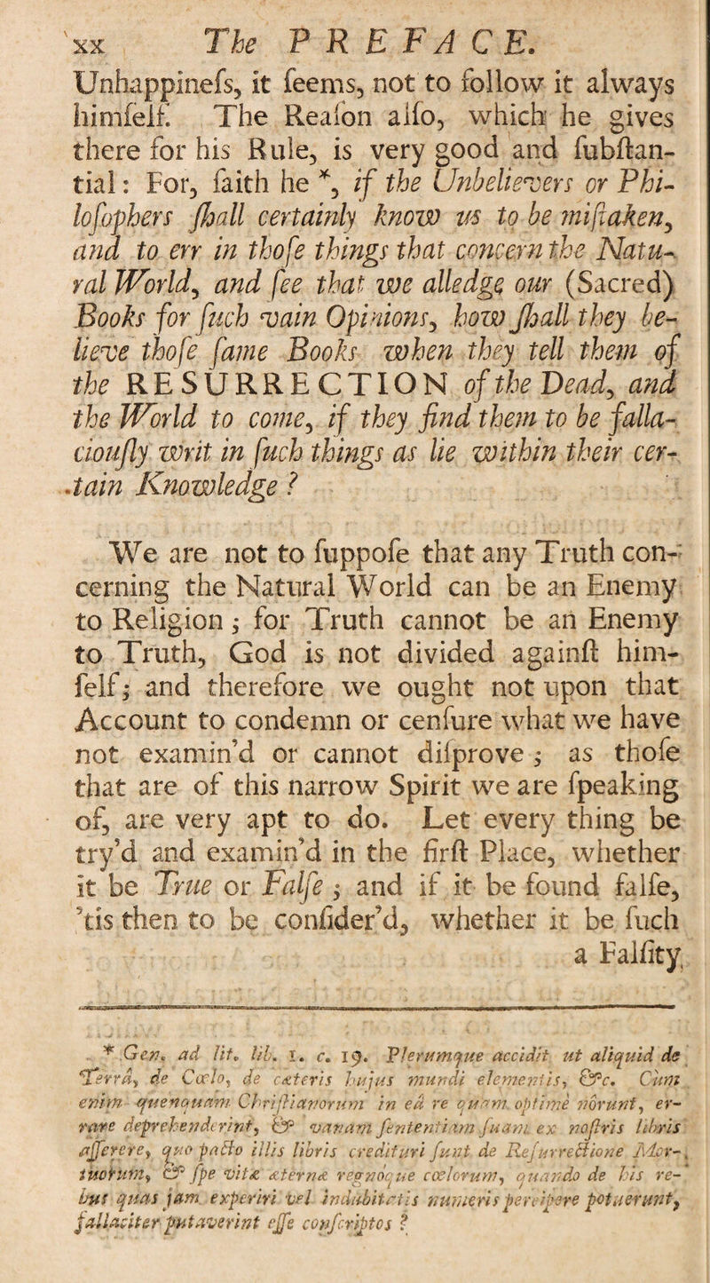 Unhappinefs, it Teems, not to follow it always himfelf. The Realon alio, which he gives there for his Rule, is very good and fubftan- tial: For, faith he % if the Unbelievers or Phi- lofophers jhall certainly know vs to be mifiaken, and to err in thofe things that concern the Natu¬ ral JVorld, and fee that we alledge our (Sacred) Books for fuch vain Opinions, how Jhall they be¬ lieve thofe fame Books when they tell them of the RESURRECTION of the Dead, and the World to come, if they find them to be falla- cioujly writ in fuch things as lie within their cer¬ tain Knowledge ? We are not to fuppofe that any Truth con¬ cerning the Natural World can be an Enemy to Religion; for Truth cannot be an Enemy to Truth, God is not divided againft him¬ felf i and therefore we ought not upon that Account to condemn or cenfure what we have not examin’d or cannot dilprove j as thofe that are of this narrow Spirit we are fpeaking of, are very apt to do. Let every thing be try’d and examin’d in the firft Place, whether it be True or Falfe $ and if it be found falfe, dis then to be confider’d, whether it be fuch a Falfity, * .Gen? ad lit* lib. I. c. 19. Vlerumcjue accidii ut allquid de Uerr&y de Carlo, de cater is hujfts mur.di element is, QPc, Cum entm (juenauam Chrijiianoru m in ed re quam, op time noruni, er- rare depreh e;? de rint, '& van am fententiarn fuani ex nojlris hbris ajerefe, qwopafto illis libris credit uri fund de RejarreUione l\dcr tuoturn, Cf fpe vit&'&terndi regnocue coder urn, a u an do de his re-' but ptas jam. experm vel indahitctis mmeris per c fere potnerunt, jallaciter- fataverint effe confcriptos t