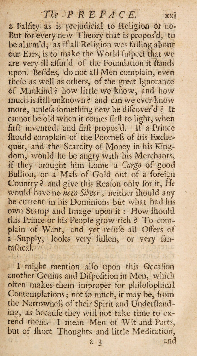 a Falfity as is prejudicial to Religion or no* But for every new Theory that is propos'd, to be alarm’d, as if all Religion was failing about our Ears, is to make the World fafpeH that we are very ill a (far’d of the Foundation it (lands upon. Befides, do not all Men complain, even thefeas well as others, of the great Ignorance of Mankind ? how little we know, and how much is dill unknown ? and can we ever know more, unlefs fomething new be difcover’d ? It cannot be old when it comes firft to light, when firfi invented, and firft propos’d* If a Prince fhould complain of the Poornefs of his Exche¬ quer, and the Scarcity of Money in his King¬ dom, would he be angry with his Merchants, if they brought him home a Cargo of good Bullion, or a Mafs of Gold out of a foreign Country •? and give this Reafon only for it. He would have no new Silver, neither fhould any be current in his Dominions but what had his own Stamp and Image upon it: How ihould this Prince or his People grow rich $ To com¬ plain of Want, and yet reftife all Offers of a Supply, looks very fallen, or very fan- taftical. I might mention alfo upon this Occaflon another Genius and Difpofition in Men, which often makes them improper for philofophical Contemplations; not fo much, it may be, from the Narrownefs of their Spirit and Underftand- ing, as becaufe they will not take time to ex¬ tend them.’ I mean Men of Wit and Parts, but of faort Thoughts and little Meditation, a 3 Aii