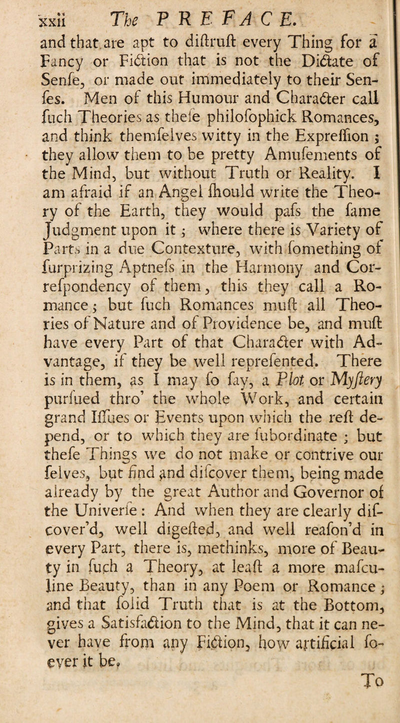 and that are apt to diftruft every Thing for a Fancy or Fidion that is not the Didate of Senfe, or made out immediately to their Sen- fes. Men of this Humour and Charader call fuch Theories as thefe philofophick Romances, and think themfelves witty in the Expreffion ; they allow them to be pretty Anuifements of the Mind, but without Truth or Reality. I am afraid if an Angel fhould write the Theo¬ ry of the Earth, they would pafs the fame Judgment upon it j where there is Variety of Pam in a due Contexture, with fomething of furprizing Aptnefs in the Harmony and Cor- refpondency of them, this they call a Ro¬ mance ; but Inch Romances muff all Theo¬ ries of Nature and of Providence be, and muft have every Part of that Charader with Ad¬ vantage, if they be well reprefented. There is in them, as I may fo fay, a Plot or M.yfiery purfued thro’ the whole Work, and certain grand Iftues or Events upon which the reft de¬ pend, or to which they are fubordinate ; but thefe Things we do not make or contrive our felves, but find ^nd difcover them, being made already by the great Author and Governor of the Univerfe : And when they are clearly dif- cover’d, well digefted, and well reafon’d in every Part, there is, methinks, more of Beau¬ ty in fuch a Theory, at leaft a more mafcu- line Beauty, than in any Poem or Romance; and that foiid Truth that is at the Bottom, gives a Satisfadion to the Mind, that it can ne¬ ver have from any Fidion, how artificial fo- ever it be? To