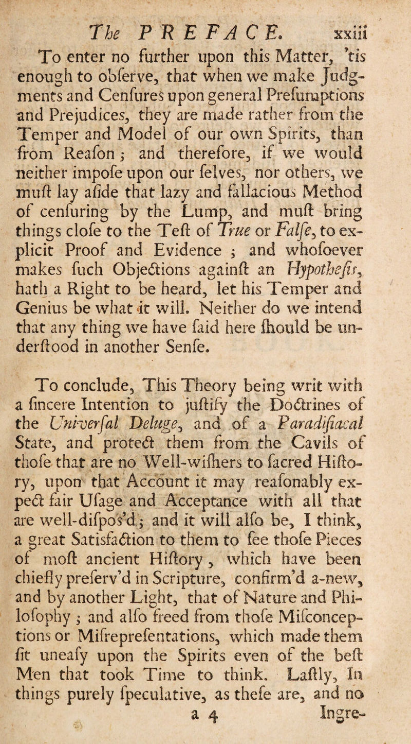 To enter no further upon this Matter, Yis enough to obferve, that when we make Judg¬ ments and Cenfures upon general Preemptions and Prejudices, they are made rather from the Temper and Model of our own Spirits, than from Reafon 5 and therefore, if we would neither impofe upon our felves, nor others, we mu ft lay afide that lazy and fallacious Method of cenfuring by the Lump, and nmft bring things clofe to the Teft of True or Falfe, to ex¬ plicit Proof and Evidence , and whofoevei* makes fuch Qbjedions againft an Hypotheji.r, hath a Right to be heard, let his Temper and Genius be what it will. Neither do we intend that any thing we have laid here ftiould be on- derftood in another Senfe. To conclude. This Theory being writ with a fincere Intention to juftify the Dodrines of the Unherfal Deluge, and of a Pamdifiacal State, and proted them from the Cavils of thofe that are no Well-wiftiers to faered Hifto- ry, upon that Account it may reafonably ex- ped fair Ufage and Acceptance with all that are well-difpos’d; and it will alfo be, I think, a great Satisfadion to them to fee thofe Pieces of moft ancient Hiftory , which have been chiefly preferv’d in Scripture, confirm’d a-new, and by another Light, that of Nature and Phi¬ lo fophy ; and alfo freed from thofe Mifconcep- tions or Mifreprefentations, which made them fit uneafy upon the Spirits even of the beft Men that took Time to think. Laftly, In things purely fpeculative, as thefe are, and no a 4 Ingre-